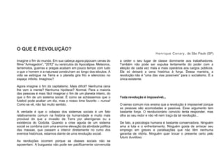 O QUE É REVOLUÇÃO?
Henrique Canary, de São Paulo (SP)
Imagine o fim do mundo. Em sua cabeça agora pipocam cenas do
filme “Armagedon”, “2012” ou versículos do Apocalipse. Meteoros,
terremotos, guerras e pragas acabam em pouco tempo com tudo
o que o homem e a natureza construíram ao longo dos séculos. A
vida se extingue na Terra e o planeta gira frio e silencioso no
espaço infinito. Imaginou?
Agora imagine o fim do capitalismo. Mais difícil? Nenhuma cena
lhe vem à mente? Nenhuma hipótese? Normal. Para a maioria
das pessoas é mais fácil imaginar o fim de um planeta inteiro, do
que o fim de um sistema social. É como se achássemos que o
futebol pode acabar um dia, mas o nosso time favorito – nunca!
Como se vê, não faz muito sentido.
A verdade é que o colapso dos sistemas sociais é um fato
relativamente comum na história da humanidade e muito mais
provável do que a invasão da Terra por alienígenas ou a
existência do Godzila. Quando a crise aguda de um sistema
social se combina com uma enorme elevação da atividade política
das massas, que passam a intervir diretamente no rumo dos
eventos históricos, estamos diante de uma revolução social.
As revoluções ocorrem porque as classes sociais não se
aposentam. A burguesia não pode ser pacificamente convencida
a ceder o seu lugar de classe dominante aos trabalhadores.
Também não pode ser expulsa lentamente do poder com a
eleição de cada vez mais e mais operários aos cargos públicos.
Ela só deixará a cena histórica à força. Dessa maneira, a
revolução não é “uma das vias possíveis” para o socialismo. É a
única existente.
Toda revolução é impossível...
O senso comum nos ensina que a revolução é impossível porque
as pessoas são acomodadas e passivas. Esse argumento tem
bastante força. O revolucionário convicto tenta responder, mas
olha ao seu redor e não vê nem traço da tal revolução...
De fato, a psicologia humana é bastante conservadora. Ninguém
ama a luta e o enfrentamento. Ninguém gosta de arriscar seu
emprego em greves e paralisações que não têm nenhuma
garantia de vitória. Ninguém quer trocar o presente certo pelo
futuro duvidoso.
 