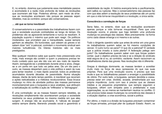 E, no entanto, dizemos que justamente essa mentalidade passiva
e acomodada é a razão mais profunda de todas as revoluções
que ocorreram até hoje. Podemos afirmar, sem medo de errar,
que as revoluções acontecem não porque as pessoas sejam
rebeldes, mas ao contrário: porque são conservadoras.
… até que se torna inevitável!
O conservadorismo e a passividade dos trabalhadores fazem com
que a sociedade acumule contradições ao longo do tempo. Os
problemas vão se agravando lentamente e nunca se resolvem. A
população suporta o máximo que pode sem reagir. Os políticos
moderados, que prometem paz e tranquilidade, quase sempre
ganham as eleições. Os burocratas, que odeiam as greves e só
sabem dizer “sim” à patronal, controlam o movimento sindical sem
maiores turbulências. Os líderes traidores são os mais
prestigiados.
Mas qualquer mecânico sabe que quanto mais pressionada uma
mola, mais energia ela contém e quem a pressiona precisa ter
muito cuidado para que ela não voe em seu rosto de repente.
Assim, esmagando-se o proletariado durante anos e anos, chega-
se a um ponto em que tudo vai pelos ares. De um dia para o
outro, as massas despertam para a vida política e saem às ruas
para tentar resolver, o mais rápido possível, todos os problemas
acumulados durante décadas de passividade. Numa situação
dessas, diante de tanto tempo perdido, é inevitável que recorram
a ações radicalizadas e a métodos revolucionários. Essa brusca
mudança no ritmo de atividade política das massas permanece
incompreensível para a burguesia e seus analistas, que atribuem
a radicalização do conflito à ação de “infiltrados” e “demagogos”.
É uma contradição: se as massas fossem sempre rebeldes, as
revoluções simplesmente não aconteceriam porque a sociedade
resolveria os seus problemas na mesma medida em que eles
surgem. A energia não se acumularia. A “válvula de escape”
estaria sempre aberta, liberando pressão social e garantindo a
estabilidade da nação. A história avançaria lenta e pacificamente,
sem saltos ou rupturas. Mas o conservadorismo das pessoas faz
com que elas adiem a resolução de seus problemas até um ponto
em que a vida torna-se insuportável e a revolução, a única saída.
Consciência e correlação de forças
Seria falso, no entanto, dizer que as revoluções acontecem
apenas porque a vida torna-se insuportável. Para que uma
revolução ocorra, é preciso que haja também uma profunda
mudança na psicologia das classes. Mais precisamente: na forma
como cada classe enxerga a si mesma e as outras.
Todo o dirigente operário sabe que antes de entrar em uma greve
os trabalhadores querem saber se há mesmo condições de
vencer. O outro turno vai parar? O que diz a patronal? É verdade
que a polícia invadiu a outra planta? A federação pelega vem
junto? Os trabalhadores querem saber com que forças podem
contar, qual o objetivo preciso da luta e se a direção do sindicato
está segura de si ou, ao contrário, vacilante. Assim raciocinam os
trabalhadores diante das greves. Nas revoluções não é diferente.
Graças à ideologia dominante, as massas tendem a acreditar
muito mais na força de seus opressores do que nas suas
próprias. Para que uma revolução ocorra, é preciso que isso
mude e que os trabalhadores passem a enxergar a possibilidade
de vitória. Por outro lado, a burguesia, sempre decidida e coesa,
precisa estar em crise, dividida, acoada, amedrontada por sua
própria impotência. Junto com isso é preciso que as classes
médias e os pequenos proprietários, que sempre seguiram a
burguesia, olhem com simpatia para o proletariado e suas
organizações, ou ao menos se mantenham neutros no conflito. O
que provoca todas essas mudanças na consciência das classes é
a situação objetiva: a crise econômica, social e política.
Por último, o medo e a divisão da burguesia precisam contaminar
as forças armadas, principal pilar de qualquer Estado. Assim, os
 