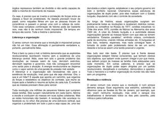 órgãos repressivos também se dividirão e não serão capazes de
deter a marcha do movimento de massas.
Ou seja, é preciso que se inverta a correlação de forças entre as
classes a favor do proletariado. As classes precisam trocar de
papel, como naqueles filmes em que as pessoas trocam de
consciência e passam a pensar uma com a cabeça da outra.
Toda essa complexa combinação de fatores pode ser bastante
rara, mas não é de nenhum modo impossível. De tempos em
tempos ela ocorre. Toda a história o demonstra.
Liderança e organização
O senso comum nos ensina que a revolução é impossível porque
não há um líder. Essa afirmação é parcialmente verdadeira e,
portanto, parcialmente falsa.
Para o bem ou para o mal, a história demonstra que as explosões
revolucionárias acontecem mesmo sem a existência de uma
liderança central. Aliás, esse tem sido o grande problema das
revoluções: as massas saem às ruas, derrotam exércitos,
derrubam regimes e governos, mas não conseguem encontrar
uma saída para a situação. A energia revolucionária se dispersa
como o vapor saindo de uma panela de pressão mal vedada.
A liderança e a organização são necessárias não para a
existência da revolução, mas para que ela seja vitoriosa. Ora, o
que é um líder? É aquele que aponta um caminho, que organiza
as forças e estabelece os objetivos do combate, que reúne as
tropas após a batalha e resume as lições de cada luta. É evidente
que as massas precisam disso para vencer.
Toda revolução cria milhões de pequenos líderes que cumprem
essas tarefas. Eles surgem naturalmente em cada bairro, fábrica
e escola e conduzem as massas em suas ações cotidianas. Mas
as redes horizontais não bastam. A revolução não acontece no
facebook ou no orkut. Ela precisa de uma estrutura vertical, que
organize o proletariado em todo o país e seja capaz de, uma vez
derrubada a ordem vigente, estabelecer o seu próprio governo em
todo o território nacional. Chamamos essas estruturas de
organizações de duplo poder, pois elas rivalizam com o Estado
burguês, disputando com ele o controle da sociedade.
Ao longo da história, essas organizações surgiram em
praticamente todas as revoluções e receberam distintos nomes:
soviets ou conselhos na Rússia de 1917, cordões industriais no
Chile dos anos 1970, comitês de fábrica na Alemanha dos anos
1920 etc. A crise do Estado burguês e a autoridade dessas
organizações perante as massas fazem com que elas se tornem
verdadeiros “Estados paralelos”, emitindo ordens, controlando
parte da economia, criando milícias armadas etc. A burguesia vê
tudo isso, reclama, esperneia, mas nada consegue fazer. A
tomada do poder pelo proletariado deixa de ser um sonho
distante e torna-se assim uma tarefa possível e urgente.
Mas tudo isso não basta. É preciso que à frente dessas
organizações estejam líderes conscientes, que tenham clareza
dos objetivos, que saibam onde querem chegar e por que meios,
que saibam propor às massas as tarefas mais adequadas para
cada momento. Em outras palavras, é preciso que as
organizações de duplo poder sejam dirigidas por um partido
revolucionário, disciplinado e combativo, democrático e operário.
Todo o heroísmo e a melhor organização do mundo não são nada
sem um programa.
Revolução e violência
O senso comum nos ensina que a revolução é ruim porque
derrama sangue. Esse argumento soa estranho, sobretudo se
olharmos para as favelas do Rio de Janeiro, por exemplo, que
não vivem nenhuma revolução, mas onde o sangue dos
trabalhadores é derramado todos os dias pelo caveirão, pela
milícia e pelos traficantes.
 