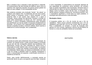 Mas a verdade é que a resposta a esse argumento é: depende.
Os revolucionários não são amantes da violência, assim como os
operários não organizam piquetes nas greves porque gostam de
bater em seus colegas. É uma necessidade da luta.
Não podemos prometer uma revolução “bonita”, “de veludo” ou
qualquer outro adjetivo fofo. O proletariado não tem bons modos,
talvez porque a burguesia nunca o tenha ensinado. O que
podemos dizer é que quanto mais massivo for o apoio à
revolução, menos sangue ela derramará. Durante a tomada do
poder pelos bolcheviques na Rússia em 1917 morreram sete
pessoas, a maioria atropelada acidentalmente pelos blindados
que patrulhavam as ruas da capital. A burguesia simplesmente se
escondeu. Já na Guerra Civil, organizada pelo imperialismo para
derrotar a república soviética, morreram milhões. Quem exerceu a
violência foi a contra-revolução, não o proletariado.
Vitória e derrota
A tomada do poder pelo proletariado não encerra a revolução. Ao
contrário. As massas tomam o poder porque chegam à conclusão
de que sem ele não conseguirão resolver seus problemas mais
elementares: comida, paz, terra, liberdade etc. Dessa forma, a
instauração do poder operário abre uma nova etapa no processo
revolucionário: a etapa das medidas revolucionárias, da ditadura
do proletariado. Nessa etapa, as massas se enfrentarão com todo
o tipo de inimigo e adotarão todas as medidas necessárias à
vitória: a expropriação da burguesia, a planificação econômica, a
resistência armada etc.
Assim, para triunfar definitivamente, a revolução precisa se
aprofundar dentro do país e se expandir para fora dele, rompendo
o cerco imperialista. A sobrevivência da revolução depende de
sua capacidade de contaminar outros territórios, em primeiro
lugar os países imperialistas mais importantes. Somente assim é
possível atar as mãos e os pés do imperialismo e evitar o contra-
ataque. Como no futebol, “quem não faz, leva”. A revolução não
admite retranca. Qualquer tentativa de “convivência pacífica” com
o imperialismo significará a morte lenta da nação proletária. A
revolução será internacional ou será derrotada.
Revolução e futuro
A burguesia prefere ver o fim do mundo do que o fim do
capitalismo. Talvez porque entenda corretamente que o fim do
capitalismo será para ela o fim do seu mundo. Mas só para ela.
Para o proletariado, ao contrário, o triunfo da revolução será
apenas um novo começo, significará o término da pré-história do
homem e o início da verdadeira história da humanidade.
ANOTAÇÕES
 
