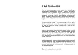 O QUE É SOCIALISMO
Está no Youtube para quem quiser assistir. Ana Maria Braga,
apresentadora da Rede Globo, pergunta a Petkovic, atacante do
Flamengo, sobre a Iugoslávia: “Como foi nascer num país com
tantas dificuldades?”. Petkovic: “Quando eu nasci não tinha
dificuldade nenhuma. Era um país-maravilha, vivíamos num
regime socialista, todo mundo bem, todo mundo trabalhando,
tinham salário. Os problemas aconteceram depois dos anos
1980”.
A câmera corta de repente o entrevistado e volta para Ana Maria
Braga, completamente perdida diante da inesperada declaração
de apoio ao socialismo, feita ao vivo para todo o Brasil por um
ídolo do esporte.
Sejamos claros: apesar das inúmeras conquistas sociais, fruto da
expropriação da burguesia em 1945, a antiga Iugoslávia não era
um país-maravilha. Os conflitos sangrentos dos anos 1990 não
surgiram do nada. Foram preparados pela burocracia dirigente
com décadas de divisão e isolamento de um dos países mais
pobres da Europa.
Mas a declaração de Petkovic nos ensina algo importante: o ideal
socialista, apesar de todas as mentiras e injúrias sofridas, vive e
pulsa no coração de milhões. Vez por outra ele se anuncia, em
palavras ou em atos, de indivíduos ou de multidões, consciente
ou inconscientemente.
O socialismo é um tipo de sociedade
 