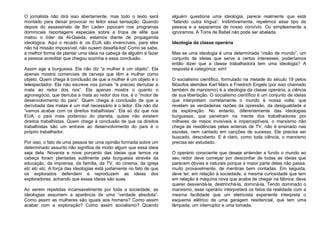 O jornalista não dirá isso abertamente, mas todo o texto será
montado para deixar provocar no leitor essa sensação. Quando
depois do assassinato de Bin Laden pipocam nos programas
dominicais reportagens especiais sobre a tropa de elite que
matou o líder da Al-Qaeda, estamos diante de propaganda
ideológica. Aqui o recado é: os EUA são invencíveis, para eles
não há missão impossível, não ousem desafiá-los! Como se sabe,
a melhor forma de plantar uma ideia na cabeça de alguém é fazer
a pessoa acreditar que chegou sozinha a essa conclusão.
Assim age a burguesia. Ela não diz “a mulher é um objeto”. Ela
apenas mostra comerciais de cerveja que têm a mulher como
objeto. Quem chega à conclusão de que a mulher é um objeto é o
telespectador. Ela não escreve nos jornais “é preciso derrubar a
mata ao redor dos rios”. Ela apenas mostra o quanto o
agronegócio, que derruba a mata ao redor dos rios, é o “motor de
desenvolvimento do país”. Quem chega à conclusão de que a
derrubada das matas é um mal necessário é o leitor. Ela não diz
“vamos acabar com os direitos trabalhistas”. Ela só diz que nos
EUA, o país mais poderoso do planeta, quase não existem
direitos trabalhistas. Quem chega à conclusão de que os direitos
trabalhistas são um entrave ao desenvolvimento do país é o
próprio trabalhador.
Por isso, o fato de uma pessoa ter uma opinião formada sobre um
determinado assunto não significa de modo algum que essa ideia
seja dela. Noventa e nove porcento das ideias que temos na
cabeça foram plantadas sutilmente pela burguesia através da
educação, da imprensa, da família, da TV, do cinema, da igreja
etc etc etc. A força das ideologias está justamente no fato de que
os explorados defendem e reproduzem as ideias dos
exploradores, achando que essas ideias são suas.
Ao serem repetidas incansavelmente por toda a sociedade, as
ideologias assumem a aparência de uma “verdade absoluta”.
Como assim as mulheres são iguais aos homens? Como assim
acabar com a exploração? Como assim socialismo? Quando
alguém questiona uma ideologia, parece realmente que está
“falando outra língua”. Instintivamente, repelimos esse tipo de
pessoa e a separamos de nosso convívio. Ou simplesmente a
ignoramos. A Torre de Babel não pode ser abalada.
Ideologia da classe operária
Mas se uma ideologia é uma determinada “visão de mundo”, um
conjunto de ideias que serve a certos interesses, poderíamos
então dizer que a classe trabalhadora tem uma ideologia? A
resposta é categórica: sim!
O socialismo científico, formulado na metade do século 19 pelos
filósofos alemães Karl Marx e Friedrich Engels (por isso chamado
também de marxismo) é a ideologia da classe operária, a ciência
de sua libertação. O socialismo científico é um conjunto de ideias
que interpretam corretamente o mundo à nossa volta, que
revelam as verdadeiras razões da opressão, da desigualdade e
da exploração. No entanto, diferentemente das ideologias
burguesas, que penetram na mente dos trabalhadores por
milhares de meios invisíveis e imperceptíveis, o marxismo não
chega às residências pelas antenas de TV, não é ensinado nas
escolas, nem cantado em canções de sucesso. Ele precisa ser
buscado, descoberto. E é claro, como toda ciência, o marxismo
precisa ser estudado.
O operário consciente que deseje entender a fundo o mundo ao
seu redor deve começar por desconfiar de todas as ideias que
parecem óbvias e naturais porque a maior parte delas não passa,
muito provavelmente, de mentiras bem contadas. Em seguida,
deve ter, em relação à sociedade, a mesma curiosidade que tem
em relação à máquina nova que acaba de chegar na fábrica: deve
querer desvendá-la, destrinchá-la, dominá-la. Tendo dominado o
marxismo, esse operário interpretará os fatos da realidade com a
mesma facilidade que um eletricista experiente interpreta o
esquema elétrico de uma garagem residencial, que tem uma
lâmpada, um interruptor e uma tomada.
 