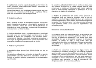 O capitalismo é, portanto, o ponto de partida, o nível mínimo do
qual o socialismo deve começar para libertar a humanidade da
opressão e da exploração.
Não se pode falar em uma sociedade socialista que não seja mais
rica, mais livre e mais desenvolvida do que a capitalista. Não se
pode falar em socialismo que não seja mundial.
O fim do imperialismo
Não é possível a vitória do socialismo enquanto a burguesia
existir mundialmente, enquanto o imperialismo, armado até os
dentes, controlar a maioria dos países. Tal situação levaria ao
isolamento da nação proletária e à restauração do capitalismo,
como aconteceu na União Soviética.
O triunfo do socialismo sobre o capitalismo em todo o mundo não
tem nada a ver com uma competição econômica entre os dois
sistemas. A derrota do capitalismo é um processo político,
revolucionário. Significa a derrubada violenta da burguesia e a
instauração de regimes proletários nos países imperialistas mais
importantes. Só assim o imperialismo pode ter um fim.
A ditadura do proletariado
O socialismo exige também uma forma política, um tipo de
Estado.
No capitalismo, o Estado tem um caráter de classe. É um aparato
jurídico-militar que busca defender a propriedade privada e o
domínio do capital. É, portanto, uma ditadura da burguesia sobre
o proletariado.
No socialismo, o Estado também tem um caráter de classe, mas
seu conteúdo é oposto ao do Estado burguês: torna-se, pela
primeira vez na história, um Estado da ampla maioria explorada
contra a ínfima minoria exploradora ou privilegiada. É o que
chamamos de ditadura do proletariado.
A ditadura do proletariado tem como função preservar a
propriedade social dos meios de produção, evitar a volta do
capitalismo e combater a ganância de indivíduos aproveitadores e
grupos privilegiados que ainda existam depois da expropriação da
burguesia. E o mais importante: é o instrumento de defesa da
nação proletária contra o que sobrar do imperialismo e da
burguesia mundial.
Democracia para os trabalhadores
O socialismo exige uma participação ativa e permanente das
grandes massas na vida econômica, política e cultural do país.
Por isso, a ditadura do proletariado é um regime muito mais
democrático do que a democracia burguesa. A democracia
burguesa se baseia no voto a cada quatro anos, na
independência dos eleitos em relação aos eleitores, na separação
dos poderes e na repressão massiva ou seletiva em caso de
necessidade.
A ditadura do proletariado se baseia na lógica inversa: na
substituição do congresso burguês por uma rede de conselhos
operários, cujos membros são escolhidos nos locais de trabalho e
moradia, com mandatos revogáveis a qualquer momento. Esses
conselhos unificam os três poderes que hoje estão separados:
são órgãos ao mesmo tempo executivos, legislativos e de justiça,
controlados pela população, e onde a remuneração não
ultrapassa o salário de um operário qualificado.
 