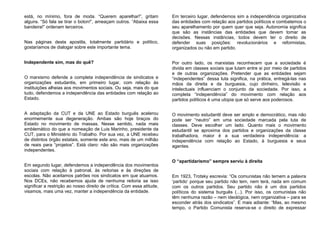 está, no mínimo, fora de moda. “Querem aparelhar!”, gritam
alguns. “Só fala se tirar o boton!”, ameaçam outros. “Abaixa essa
bandeira!” ordenam terceiros.
Nas páginas desta apostila, totalmente partidário e político,
gostaríamos de dialogar sobre este importante tema.
Independente sim, mas do quê?
O marxismo defende a completa independência de sindicatos e
organizações estudantis, em primeiro lugar, com relação às
instituições alheias aos movimentos sociais. Ou seja, mais do que
tudo, defendemos a independência das entidades com relação ao
Estado.
A adaptação da CUT e da UNE ao Estado burguês acelerou
enormemente sua degeneração. Ambas são hoje braços do
Estado no movimento de massas. Nesse sentido, nada mais
emblemático do que a nomeação de Luis Marinho, presidente da
CUT, para o Ministério do Trabalho. Por sua vez, a UNE recebeu
de distintos órgão estatais, somente este ano, mais de um milhão
de reais para “projetos”. Está claro: não são mais organizações
independentes.
Em segundo lugar, defendemos a independência dos movimentos
sociais com relação à patronal, às reitorias e às direções de
escolas. Não aceitamos patrões nos sindicatos em que atuamos.
Nos DCEs, não recebemos ajuda de nenhuma reitoria se isso
significar a restrição ao nosso direito de crítica. Com essa atitude,
visamos, mais uma vez, manter a independência da entidade.
Em terceiro lugar, defendemos sim a independência organizativa
das entidades com relação aos partidos políticos e combatemos o
seu aparelhamento por quem quer que seja. Autonomia significa
que são as instâncias das entidades que devem tomar as
decisões. Nessas instâncias, todos devem ter o direito de
defender suas posições: revolucionários e reformistas,
organizados ou não em partido.
Por outro lado, os marxistas reconhecem que a sociedade é
divida em classes sociais que lutam entre si por meio de partidos
e de outras organizações. Pretender que as entidades sejam
“independentes” dessa luta significa, na prática, entregá-las nas
mãos da direita e da burguesia, cujo dinheiro, televisão e
intelectuais influenciam o conjunto da sociedade. Por isso, a
completa “independência” do movimento com relação aos
partidos políticos é uma utopia que só serve aos poderosos.
O movimento estudantil deve ser amplo e democrático, mas não
pode ser “neutro” em uma sociedade marcada pela luta de
classes. Deve escolher um lado. Quanto mais o movimento
estudantil se aproxima dos partidos e organizações da classe
trabalhadora, maior é a sua verdadeira independência: a
independência com relação ao Estado, à burguesia e seus
agentes.
O “apartidarismo” sempre serviu à direita
Em 1923, Trotsky escrevia: “Os comunistas não temem a palavra
‘partido’ porque seu partido não tem, nem terá, nada em comum
com os outros partidos. Seu partido não é um dos partidos
políticos do sistema burguês (...). Por isso, os comunistas não
têm nenhuma razão – nem ideológica, nem organizativa – para se
esconder atrás dos sindicatos”. E mais adiante: “Mas, ao mesmo
tempo, o Partido Comunista reserva-se o direito de expressar
 
