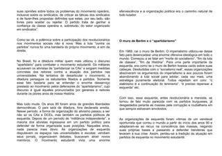 suas opiniões sobre todos os problemas do movimento operário,
inclusive sobre os sindicatos, de criticar as táticas dos sindicatos
e de fazer-lhes propostas definidas que estes, por seu lado, são
livres para aceitar ou rejeitar. O partido trata de ganhar a
confiança da classe operária e, sobretudo, do setor organizado
em sindicatos”.
Como se vê, a polêmica sobre a participação dos revolucionários
nos movimentos sociais não é nova. Mas a luta “contra os
partidos” nunca foi uma bandeira do próprio movimento, e sim da
direita.
No Brasil, foi a ditadura militar quem mais utilizou o discurso
“apartidário” para combater o movimento estudantil. Os militares
acusavam os ativistas de “partidarizar os CAs” e exigiam medidas
concretas dos reitores contra a atuação dos partidos nas
universidades. Na tentativa de desarticular o movimento, a
ditadura perseguia os estudantes filiados a partidos. Somente
esse fato bastaria para se entender o enorme desserviço
prestado ao movimento pelos defensores do “apartidarismo”, cujo
discurso é igual àqueles pronunciados por generais e reitores
durante os piores anos de nossa História.
Mas tudo muda. Os anos 80 foram anos de grandes liberdades
democráticas. O país saía da ditadura, fora declarada anistia.
Nesse período, a forma de organização do ativismo passou a ser
não só os CAs e DCEs, mas também os partidos políticos de
esquerda. Depois de um período de “militância independente”, a
maioria dos ativistas ingressava em um partido político para
defender de forma organizada suas posições. Naqueles anos,
nada parecia mais óbvio. As organizações de esquerda
disputavam os espaços nas universidades e escolas: vendiam
seus jornais, organizavam debates, buscavam atrair novos
membros. O movimento estudantil vivia uma enorme
efervescência e a organização política era o caminho natural de
todo lutador.
O muro de Berlim e o “apartidarismo”
Em 1989, cai o muro de Berlim. O imperialismo utilizou-se desse
fato para desencadear uma enorme ofensiva ideológica em todo o
mundo. Começou a se falar em “morte do socialismo”, “fim da luta
de classes”, “fim da História”. Para uma parte importante da
esquerda, era como se o muro de Berlim tivesse caído sobre suas
cabeças. Desiludidas com o “socialismo real”, essas organizações
absorveram os argumentos do imperialismo e aos poucos foram
abandonando a luta social para adotar, cada vez mais, uma
estratégia puramente eleitoral. Todos repetiam em coro: “o
stalinismo é a continuação do leninismo”, “é preciso repensar a
esquerda” etc.
Com isso, essa esquerda, antes revolucionária e marxista, se
tornou de fato muito parecida com os partidos burgueses, já
desgastados perante as massas pela corrupção e roubalheira em
que sempre estiveram envolvidos.
As organizações de esquerda foram vítimas de um vendaval
oportunista que correu o mundo a partir do início dos anos 90 e
adaptaram-se ao recuo na consciência das massas, negando
suas próprias bases e passando a defender bandeiras que
levaram à sua crise. Assim, perdeu-se a tradição da atuação em
partidos de esquerda no movimento estudantil.
 