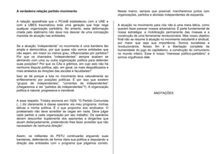 A verdadeira relação partido–movimento
A relação aparelhista que o PCdoB estabeleceu com a UNE e
com a UBES traumatizou toda uma geração que hoje nega
qualquer organização partidária. No entanto, essa deformação
criada pelo stalinismo não deve nos desviar de uma concepção
marxista de atuação nas entidades.
Se a atuação “independente” no movimento é uma bandeira tão
ampla e democrática, por que quase não vemos entidades que
não sejam, em maior ou menos grau, influenciadas por partidos?
Por que os chamados “independentes” sempre acabam se
alinhando com uma ou outra organização política para defender
suas posições? Por que os CAs e grêmios, em cujo seio não há
nenhuma disputa política, são, em geral, os mais despolitizados e
mais atrelados às direções das escolas e faculdades?
Isso se dá porque a luta no movimento leva naturalmente ao
enfileiramento por posições políticas. É por isso que existem
“grupos de independentes”, “correntes de independentes”
(chegaremos a ver “partidos de independentes”?). A organização
política é natural, progressiva e inevitável.
A esse respeito, Trotsky escrevia em 1929: “O Partido Comunista
(...) diz claramente à classe operária: eis meu programa, minhas
táticas e minha política. É o que proponho aos sindicatos. O
proletariado não deve acreditar às cegas em nada. Deve julgar
cada partido e cada organização por seu trabalho. Os operários
devem desconfiar duplamente dos aspirantes a dirigentes que
atuam disfarçadamente, pretendendo lhes fazer acreditar que não
necessitam de nenhuma direção”.
Assim, os militantes do PSTU continuarão erguendo suas
bandeiras, defendendo de forma clara sua política e disputando a
direção das entidades com o programa que julgamos correto.
Nesse marco, sempre que possível, marcharemos juntos com
organizações, partidos e ativistas independentes de esquerda.
A atuação no movimento para nós não é uma mera tática, como
querem fazer parecer nossos adversários. É parte fundamental de
nossa estratégia: a mobilização permanente das massas e a
construção de uma ferramenta revolucionária. Mas nosso objetivo
final não se resume à atuação no movimento estudantil e sindical,
por maior que seja sua importância. Somos socialistas e
revolucionários. Nosso fim é a libertação completa da
humanidade do jugo do capitalismo, a construção do comunismo
no mundo inteiro. Esse é nosso “interesse político-partidário” e
somos orgulhosos dele.
ANOTAÇÕES
 