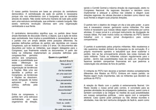 O nosso partido funciona em base ao princípio do centralismo
democrático. A centralização da ação do partido é necessária
porque nós nos enfrentamos com a burguesia que se centraliza
através do estado. Não existe nenhuma maneira de lutar pelo poder
sem uma estrutura centralizada, que enfrente o estado burguês. Não
existiu nenhuma revolução vitoriosa sem uma organização
centralizada a sua frente.
O centralismo democrático significa que, no partido deve haver
ampla liberdade de discussão interna, e depois, que a ação de todos
seja centralizada. Isso implica a possibilidade e necessidade de que
o partido viva um amplo debate entre posições diferentes. As
grandes definições políticas do partido são decididas em nossos
congressos, que se realizam a cada 2-3 anos. Os documentos são
discutidos por todos os militantes, que elegem delegados para o
Congresso, que finalmente votarão os documentos. A partir daí
todos os militantes implementam as posições definidas pelo
congresso.Nos períodos
prévios aos congressos,
existe a possibilidade que
estas diferenças se
expressem inclusive na
organização de tendências
e frações. Mas uma vez
decidida a política em
Congresso, as tendencias
e frações se dissolvem,
sendo obrigação de todos
aplicarem a mesma
política, definida pela
maioria.
Entre os congressos, o
partido tem uma estrutura
centralizada por seus
organismos de direção,
sendo o Comitê Central a máxima direção da organização, eleito no
Congresso Nacional. As regionais discutem e decidem como
implementar e adequar a política nas cidades e elegem suas
direções regionais. As células discutem e decidem como intervir nas
suas frentes e elegem suas próprias direções.
O partido tem o objetivo de chegar um dia a luta pelo poder , e para
isso é necessário crescer, ganhando outros militantes. Por este
motivo é necessário que nossas idéias sejam conhecidas por outros
ativistas. O nosso jornal é o principal instrumento de divulgação de
nossas idéias. Por este motivo todos os militantes do PSTU devem
trabalhar com o nosso jornal divulgando-o para outros
companheiros.
O partido é sustentado pelos próprios militantes. Não recebemos e
não queremos receber dinheiro da burguesia ou de corrupção. É o
próprio movimento operário e estudantil que deve sustentar o
partido. Isto se faz principalmente através das cotas mensais de
cada militante. Todos os militantes cotizam regularmente para o
partido , dentro das possibilidades reais de cada um. Anualmente
fazemos também campanhas financeiras em que pedimos a
colaboração dos ativistas de fora do partido.
O militante do PSTU tem deveres e também direitos completamente
diferentes dos filiados ao PSTU. Embora em nosso partido, os
filiados sejam muito importantes, são os militantes que decidem as
políticas do PSTU.
A relação do filiado com o partido é extremamente flexível. Um
filiado recebe o nosso jornal pelo correio, é convidado para as
grandes atividades de propaganda (palestras, cursos), assim como é
também convidado a se integrar na medida de suas possibilidades
em nossas campanhas políticas , como agora com a campanha
eleitoral. Caso queira pode participar ou não destas reuniões e
atividades, mas não tem nenhuma obrigação de fazê-lo, assim como
“Mas quem é
o partido?
Ele fica sentado
em uma casa com
telefones?
Seus pensamentos
São secretos,
Suas decisões
Desconhecidas?
Quem é ele?
Nós somos ele.
Você, eu, vocês –
Nós todos.
Ele veste sua roupa,
Camarada, e pensa
“Mas quem é
o partido?
Ele fica sentado
em uma casa com
telefones?
Seus pensamentos
São secretos,
Suas decisões
Desconhecidas?
Quem é ele?
Nós somos ele.
Você, eu, vocês –
Nós todos.
Ele veste sua roupa,
Quem é o partido?
Bertolt Brecht
 