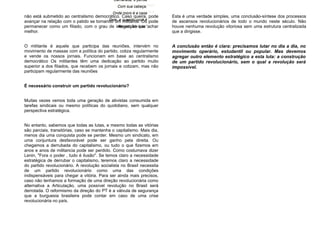 não está submetido ao centralismo democrático. Caso queira, pode
avançar na relação com o patido se tornando um militante. Ou pode
permanecer como um filiado, com o grau de integração que achar
melhor.
O militante é aquele que participa das reuniões, intervém no
movimento de massas com a política do partido, cotiza regularmente
e vende os nossos jornais. Funcionam em base ao centralismo
democrático Os militantes têm uma dedicação ao partido muito
superior a dos filiados, que recebem os jornais e cotizam, mas não
participam regularmente das reuniões
É necessário construir um partido revolucionário?
Muitas vezes vemos toda uma geração de ativistas consumida em
tarefas sindicais ou mesmo políticas do quotidiano, sem qualquer
perspectiva estratégica.
No entanto, sabemos que todas as lutas, e mesmo todas as vitórias
são parciais, transitórias, caso se mantenha o capitalismo. Mais dia,
menos dia uma conquista pode se perder. Mesmo um sindicato, em
uma conjuntura desfavorável pode ser ganho pela direita. Ou
chegamos a derrubada do capitalismo, ou tudo o que fizemos em
anos e anos de militancia pode ser perdido. Como costumava dizer
Lenin, "Fora o poder , tudo é ilusão". Se temos claro a necessidade
estratégica de derrubar o capitalismo, teremos claro a necessidade
do partido revolucionário. A revolução socialista no Brasil necessita
de um partido revolucionário como uma das condições
indispensáveis para chegar a vitória. Para ser ainda mais precisos,
caso não tenhamos a formação de uma direção revolucionária como
alternativa a Articulação, uma possível revolução no Brasil será
derrotada. O reformismo da direção do PT é a válvula de segurança
que a burguesia brasileira pode contar em caso de uma crise
revolucionária no país.
Esta é uma verdade simples, uma conclusão-síntese dos processos
de ascensos revolucionários de todo o mundo neste século. Não
houve nenhuma revolução vitoriosa sem uma estrutura centralizada
que a dirigisse.
A conclusão então é clara: precisamos lutar no dia a dia, no
movimento operário, estudantil ou popular. Mas devemos
agregar outro elemento estratégico a esta luta: a construção
de um partido revolucionário, sem o qual a revolução será
impossível.
Onde moro é a casa
Dele, e quando você é
Atacado ele luta.”
Camarada, e pensa
Com sua cabeça.
Onde moro é a casa
Dele, e quando você é
Atacado ele luta.”
 