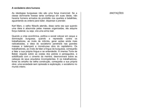 A verdadeira obra humana
As ideologias burguesas não são uma força invencível. Se a
classe dominante tivesse tanta confiança em suas ideias, não
haveria homens armados de prontidão nos quarteis e batalhões,
aguardando as ordens para bater, dispersar e prender.
Karl Marx, o velho filósofo alemão, disse certa vez que quando
uma ideia é absorvida pelas massas organizadas, ela adquire
força material, ou seja, vira uma arma real.
Quando a crise econômica, política e social colocar em xeque a
dominação burguesa; quando a repressão contra os
trabalhadores, ao invés de inibi-los, gerar ações ainda mais
radicalizadas, a ideia do socialismo penetrará nas grandes
massas e balançará a monstruosa obra do capitalismo. Os
trabalhadores, ao invés de falar a língua da burguesia, começarão
a falar a sua própria língua e se entenderão. A imensa Torre de
Babel, erguida sobre as costas dos pobres e perseguidos, e
solidificada com o cimento da mentira, desmoronará sobre as
cabeças de seus arquitetos incompetentes. E os trabalhadores,
livres do entulho da velha construção, começarão a sua própria
obra: uma sociedade sem opressão e exploração, o socialismo no
mundo inteiro.
ANOTAÇÕES
 