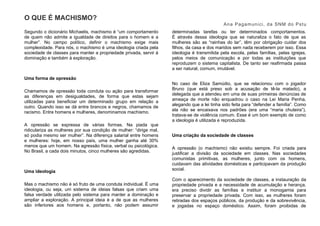 O QUE É MACHISMO?
Ana Pagamunici, da SNM do Pstu
Segundo o dicionário Michaelis, machismo é “um comportamento
de quem não admite a igualdade de direitos para o homem e a
mulher”. No campo político, definir o machismo exige mais
complexidade. Para nós, o machismo é uma ideologia criada pela
sociedade de classes para manter a propriedade privada, servir à
dominação e também à exploração.
Uma forma de opressão
Chamamos de opressão toda conduta ou ação para transformar
as diferenças em desigualdades, de forma que estas sejam
utilizadas para beneficiar um determinado grupo em relação a
outro. Quando isso se dá entre brancos e negros, chamamos de
racismo. Entre homens e mulheres, denominamos machismo.
A opressão se expressa de várias formas. Na piada que
ridiculariza as mulheres por sua condição de mulher: “dirige mal,
só podia mesmo ser mulher”. Na diferença salarial entre homens
e mulheres: hoje, em nosso país, uma mulher ganha até 30%
menos que um homem. Na agressão física, verbal ou psicológica.
No Brasil, a cada dois minutos, cinco mulheres são agredidas.
Uma ideologia
Mas o machismo não é só fruto de uma conduta individual. É uma
ideologia, ou seja, um sistema de ideias falsas que criam uma
falsa verdade utilizada pelo sistema para manter a dominação e
ampliar a exploração. A principal ideia é a de que as mulheres
são inferiores aos homens e, portanto, não podem assumir
determinadas tarefas ou ter determinados comportamentos.
É através dessa ideologia que se naturaliza o fato de que as
mulheres são as “rainhas do lar”, têm por obrigação cuidar dos
filhos, da casa e dos maridos sem nada receberem por isso. Essa
ideologia é transmitida pela escola, pelas famílias, pelas igrejas,
pelos meios de comunicação e por todas as instituições que
reproduzem o sistema capitalista. De tanto ser reafirmada passa
a ser natural, comum, imutável.
No caso de Eliza Samúdio, que se relacionou com o jogador
Bruno (que está preso sob a acusação de tê-la matado), a
delegada que a atendeu em uma de suas primeiras denúncias de
ameaça de morte não enquadrou o caso na Lei Maria Penha,
alegando que a lei tinha sido feita para “defender a família”. Como
ela não se encaixava nos padrões (era uma “maria chuteira”),
tratava-se de violência comum. Esse é um bom exemplo de como
a ideologia é utilizada e reproduzida.
Uma criação da sociedade de classes
A opressão (o machismo) não existiu sempre. Foi criada para
justificar a divisão da sociedade em classes. Nas sociedades
comunistas primitivas, as mulheres, junto com os homens,
cuidavam das atividades domésticas e participavam da produção
social.
Com o aparecimento da sociedade de classes, a instauração da
propriedade privada e a necessidade de acumulação e herança,
era preciso dividir as famílias e instituir a monogamia para
preservar a propriedade privada. Com isso, as mulheres foram
retiradas dos espaços públicos, da produção e da sobrevivência,
e jogadas no espaço doméstico. Assim, foram proibidas de
 