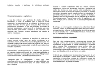 trabalhar, estudar e participar de atividades políticas.
O machismo sustenta o capitalismo
A luta das mulheres por igualdade de direitos obrigou o
capitalismo a trazer as mulheres para a produção social
novamente. A possibilidade de as mulheres se libertarem do
espaço doméstico foi uma grande conquista. Mas, como toda
conquista no capitalismo, foi por ele apropriada de maneira a
favorecer a exploração e seus lucros. E as ideologias que antes
eram utilizadas para manter a “mulher no lar” passaram a ser
utilizadas para justificar jornadas excessivas de trabalho e
salários mais baixos.
Ao mesmo tempo, o capitalismo se apropriou do papel que a
mulher cumpria antes, fazer as tarefas domésticas, e o
naturalizou. Assim, a mulher manteve a obrigação de cuidar dos
afazeres domésticos e também passou a trabalhar fora. Isso faz
com que elas tenham dupla ou tripla jornada. E quem se beneficia
disso é o capitalismo.
Essa mecânica é muito positiva para os patrões, pois, enquanto
as mulheres cuidam dos filhos e têm essa responsabilidade, o
Estado e os patrões se desobrigam e economizam. Não precisam
construir restaurantes, creches e lavanderias públicos.
Transferem para os trabalhadores - neste caso, mais
especificamente, para as trabalhadoras - a responsabilidade que
seria do Estado. Trabalham de graça não para o marido, mas
para o sistema.
Quando o homem trabalhador trata sua mulher, também
trabalhadora, como uma empregada, que tem a obrigação de
cuidar das tarefas da casa sozinha, está reproduzindo essa
ideologia do patrão, a serviço de manter o lucro dele. Se faz isso
de maneira grosseira, usando a violência física ou psicológica, é
pior ainda. Reproduz, com o uso da força, o poder da ideologia,
deixando claro que as mulheres têm de obedecer e se resignar
frente às agressões. Portanto, essa mentira do capitalismo é um
falso privilégio para os homens, pois os grandes privilegiados são
os patrões.
É certo que os homens podem imediatamente se beneficiar dessa
condição. Porém, se são socialistas e querem derrubar o sistema,
precisam também enfrentar a mão do capital dentro do lar, porque
o que se reproduz não é uma relação entre duas pessoas, mas
sim os interesses do capitalismo.
Combater o machismo é necessário
Para que a luta contra os patrões e governos seja vitoriosa, ela
não pode ser feita com apenas metade dos trabalhadores. Hoje
as mulheres já são metade da classe trabalhadora, e no Brasil
são a maioria. Não conseguiremos nunca unificar todos os
trabalhadores se desqualificamos as mulheres, se não
observamos que há demandas específicas, se não incorporamos
suas reivindicações e não as ganhamos para a luta.
A ideia de que essa discussão “divide a classe” ou que tem de ser
feita “depois da revolução” é falsa e serve apenas para manter o
capitalismo. O que divide a classe é o machismo, porque ele
desqualifica as mulheres, coloca os homens contra as mulheres e
as mulheres contra as próprias mulheres.
 