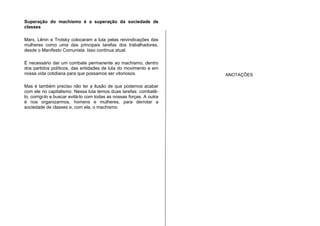 Superação do machismo é a superação da sociedade de
classes
Marx, Lênin e Trotsky colocaram a luta pelas reivindicações das
mulheres como uma das principais tarefas dos trabalhadores,
desde o Manifesto Comunista. Isso continua atual.
É necessário dar um combate permanente ao machismo, dentro
dos partidos políticos, das entidades de luta do movimento e em
nossa vida cotidiana para que possamos ser vitoriosos.
Mas é também preciso não ter a ilusão de que podemos acabar
com ele no capitalismo. Nessa luta temos duas tarefas: combatê-
lo, corrigi-lo e buscar evitá-lo com todas as nossas forças. A outra
é nos organizarmos, homens e mulheres, para derrotar a
sociedade de classes e, com ela, o machismo.
ANOTAÇÕES
 