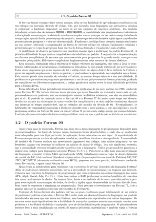2

1.2. O padr˜o Fortran 90
a

O Fortran trouxe consigo v´rios outros avan¸os, al´m de sua facilidade de aprendizagem combinada com
a
c
e
um enfoque em execu¸˜o eﬁciente de c´digo. Era, por exemplo, uma linguagem que permanecia pr´xima
ca
o
o
(e explorava) o hardware dispon´
ıvel, ao inv´s de ser um conjunto de conceitos abstratos. Ela tamb´m
e
e
introduziu, atrav´s das declara¸˜es COMMON e EQUIVALENCE, a possibilidade dos programadores controlarem
e
co
a aloca¸˜o da armazenagem de dados de uma forma simples, um recurso que era necess´rio nos prim´rdios da
ca
a
o
computa¸˜o, quando havia pouco espa¸o de mem´ria, mesmo que estas declara¸˜es sejam agora consideradas
ca
c
o
co
potencialmente perigosas e o seu uso desencorajado. Finalmente, o c´digo fonte permitia espa¸os em branco
o
c
na sua sintaxe, liberando o programador da tarefa de escrever c´digo em colunas rigidamente deﬁnidas e
o
permitindo que o corpo do programa fosse escrito da forma desejada e visualmente mais atrativa.
A prolifera¸ao de dialetos permaneceu um problema mesmo ap´s a publica¸˜o do padr˜o Fortran 66. A
c˜
o
ca
a
primeira diﬁculdade foi que muitos compiladores n˜o aderiram ao padr˜o. A segunda foi a implementa¸˜o,
a
a
ca
em diversos compiladores, de recursos que eram essenciais para programas de grande escala, mas que eram
ignorados pelo padr˜o. Diferentes compiladores implementavam estes recursos de formas distintas.
a
Esta situa¸˜o, combinada com a existˆncia de falhas evidentes na linguagem, tais como a falta de consca
e
tru¸˜es estruturadas de programa¸˜o, resultaram na introdu¸˜o de um grande n´mero de pr´-processadores.
co
ca
ca
u
e
Estes eram programas que eram capazes de ler o c´digo fonte de algum dialeto bem deﬁnido de Fortran e
o
gerar um segundo arquivo com o texto no padr˜o, o qual ent˜o era apresentado ao compilador nesta forma.
a
a
Este recurso provia uma maneira de estender o Fortran, ao mesmo tempo retendo a sua portabilidade. O
problema era que embora os programas gerados com o uso de um pr´-processador fossem port´veis, podendo
e
a
ser compilados em diferentes computadores, o c´digo gerado era muitas vezes de uma diﬁculdade proibitiva
o
para a leitura direta.
Estas diﬁculdades foram parcialmente removidas pela publica¸˜o de um novo padr˜o, em 1978, conhecido
ca
a
como Fortran 77. Ele inclu´ diversos novos recursos que eram baseados em extens˜es comerciais ou pr´ıa
o
e
processadores e era, portanto, n˜o um subconjunto comum de dialetos existentes, mas sim um novo dialeto
a
por si s´. O per´
o
ıodo de transi¸˜o entre o Fortran 66 e o Fortran 77 foi muito mais longo que deveria,
ca
devido aos atrasos na elabora¸˜o de novas vers˜es dos compiladores e os dois padr˜es coexistiram durante
ca
o
o
um intervalo de tempo consider´vel, que se estendeu at´ meados da d´cada de 80. Eventualmente, os
a
e
e
fabricantes de compiladores passaram a liber´-los somente com o novo padr˜o, o que n˜o impediu o uso de
a
a
a
programas escritos em Fortran 66, uma vez que o Fortran 77 permitia este c´digo antigo por compatibilidade.
o
Contudo, diversas extens˜es n˜o foram mais permitidas, uma vez que o padr˜o n˜o as incluiu na sua sintaxe.
o
a
a a

1.2

O padr˜o Fortran 90
a

Ap´s trinta anos de existˆncia, Fortran n˜o mais era a unica linguagem de programa¸˜o dispon´ para
o
e
a
´
ca
ıvel
os programadores. Ao longo do tempo, novas linguagens foram desenvolvidas e, onde elas se mostraram
mais adequadas para um tipo particular de aplica¸˜o, foram adotadas em seu lugar. A superioridade do
ca
Fortran sempre esteve na ´rea de aplica¸˜es num´ricas, cient´
a
co
e
ıﬁcas, t´cnicas e de engenharia. A comunidade
e
de usu´rios do Fortran realizou um investimento gigantesco em c´digos, com muitos programas em uso
a
o
freq¨ente, alguns com centenas de milhares ou milh˜es de linhas de c´digo. Isto n˜o signiﬁcava, contudo,
u
o
o
a
que a comunidade estivesse completamente satisfeita com a linguagem. V´rios programadores passaram a
a
migrar seus c´digos para linguagens tais como Pascal, C e C++. Para levar a cabo mais uma moderniza¸˜o
o
ca
da linguagem, o comitˆ t´cnico X3J3, aprovado pela ANSI, trabalhando como o corpo de desenvolvimento
e e
do comitˆ da ISO (International Standards Organization, Organiza¸˜o Internacional de Padr˜es) ISO/IEC
e
ca
o
JTC1/SC22/WG5 (doravante conhecido como WG5), preparou um novo padr˜o, inicialmente conhecido
a
como Fortran 8x, e agora como Fortran 90.
Quais eram as justiﬁcativas para continuar com o processo de revis˜o do padr˜o da linguagem Fortran?
a
a
Al´m de padronizar extens˜es comerciais, havia a necessidade de moderniza¸˜o, em resposta aos desenvole
o
ca
vimentos nos conceitos de linguagens de programa¸˜o que eram explorados em outras linguagens tais como
ca
APL, Algol, Pascal, Ada, C e C++. Com base nestas, o X3J3 podia usar os ´bvios benef´
o
ıcios de conceitos
tais como ocultamento de dados. Na mesma linha, havia a necessidade de fornecer uma alternativa ` peria
gosa associa¸˜o de armazenagem de dados, de abolir a rigidez agora desnecess´ria do formato ﬁxo de fonte,
ca
a
bem como de aumentar a seguran¸a na programa¸˜o. Para proteger o investimento em Fortran 77, todo o
c
ca
padr˜o anterior foi mantido como um subconjunto do Fortran 90.
a
Contudo, de forma distinta dos padr˜es pr´vios, os quais resultaram quase inteiramente de um esfor¸o
o
e
c
de padronizar pr´ticas existentes, o Fortran 90 ´ muito mais um desenvolvimento da linguagem, na qual s˜o
a
e
a
introduzidos recursos que s˜o novos em Fortran, mas baseados em experiˆncias em outras linguagens. Os
a
e
recursos novos mais signiﬁcativos s˜o a habilidade de manipular matrizes usando uma nota¸˜o concisa mais
a
ca
poderosa e a habilidade de deﬁnir e manipular tipos de dados deﬁnidos pelo programador. O primeiro destes
recursos leva a uma simpliﬁca¸˜o na escrita de muitos problemas matem´ticos e tamb´m torna o Fortran
ca
a
e
Autor: Rudi Gaelzer – IFM/UFPel

Impresso: 12 de abril de 2010

 