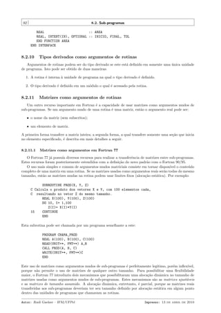 92

8.2. Sub-programas
REAL
:: AREA
REAL, INTENT(IN), OPTIONAL :: INICIO, FINAL, TOL
END FUNCTION AREA
END INTERFACE

8.2.10

Tipos derivados como argumentos de rotinas

Argumentos de rotinas podem ser do tipo derivado se este est´ deﬁnido em somente uma unica unidade
a
´
de programa. Isto pode ser obtido de duas maneiras:
1. A rotina ´ interna ` unidade de programa na qual o tipo derivado ´ deﬁnido.
e
a
e
2. O tipo derivado ´ deﬁnido em um m´dulo o qual ´ acessado pela rotina.
e
o
e

8.2.11

Matrizes como argumentos de rotinas

Um outro recurso importante em Fortran ´ a capacidade de usar matrizes como argumentos mudos de
e
sub-programas. Se um argumento mudo de uma rotina ´ uma matriz, ent˜o o argumento real pode ser:
e
a
ˆ o nome da matriz (sem subscritos);
ˆ um elemento de matriz.

A primeira forma transfere a matriz inteira; a segunda forma, a qual transfere somente uma se¸˜o que inicia
ca
no elemento especiﬁcado, ´ descrita em mais detalhes a seguir.
e
8.2.11.1

Matrizes como argumentos em Fortran 77

O Fortran 77 j´ possu´ diversos recursos para realizar a transferˆncia de matrizes entre sub-programas.
a
ıa
e
Estes recursos foram posteriormente estendidos com a deﬁni¸˜o do novo padr˜o com o Fortran 90/95.
ca
a
O uso mais simples e comum de argumentos mudos matriciais consiste em tornar dispon´ o conte´do
ıvel
u
completo de uma matriz em uma rotina. Se as matrizes usadas como argumentos reais ser˜o todas do mesmo
a
tamanho, ent˜o as matrizes mudas na rotina podem usar limites ﬁxos (aloca¸˜o est´tica). Por exemplo:
a
ca
a
SUBROUTINE PROD(X, Y, Z)
C Calcula o produto dos vetores X e Y, com 100 elementos cada,
C resultando no vetor Z do mesmo tamanho.
REAL X(100), Y(100), Z(100)
DO 10, I= 1,100
Z(I)= X(I)*Y(I)
15
CONTINUE
END
Esta subrotina pode ser chamada por um programa semelhante a este:
PROGRAM CHAMA_PROD
REAL A(100), B(100), C(100)
READ(UNIT=*, FMT=*) A,B
CALL PROD(A, B, C)
WRITE(UNIT=*, FMT=*)C
END
Este uso de matrizes como argumentos mudos de sub-programas ´ perfeitamente leg´
e
ıtimo, por´m inﬂex´
e
ıvel,
porque n˜o permite o uso de matrizes de qualquer outro tamanho. Para possibilitar uma ﬂexibilidade
a
maior, o Fortran 77 introduziu dois mecanismos que possibilitaram uma aloca¸˜o dinˆmica no tamanho de
ca
a
matrizes usadas como argumentos mudos de sub-programas. Estes mecanismos s˜o as matrizes ajust´veis
a
a
e as matrizes de tamanho assumido. A aloca¸˜o dinˆmica, entretanto, ´ parcial, porque as matrizes reais
ca
a
e
transferidas aos sub-programas deveriam ter seu tamanho deﬁnido por aloca¸˜o est´tica em algum ponto
ca
a
dentro das unidades de programas que chamavam as rotinas.
Autor: Rudi Gaelzer – IFM/UFPel

Impresso: 13 de abril de 2010

 