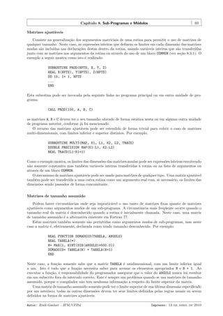 Cap´
ıtulo 8. Sub-Programas e M´dulos
o

93

Matrizes ajust´veis
a
Consiste na generaliza¸˜o dos argumentos matriciais de uma rotina para permitir o uso de matrizes de
ca
qualquer tamanho. Neste caso, as express˜es inteiras que deﬁnem os limites em cada dimens˜o das matrizes
o
a
mudas s˜o inclu´
a
ıdas nas declara¸˜es destas dentro da rotina, usando vari´veis inteiras que s˜o transferidas
co
a
a
junto com as matrizes nos argumentos da rotina ou atrav´s do uso de um bloco COMMON (ver se¸˜o 8.3.1). O
e
ca
exemplo a seguir mostra como isto ´ realizado:
e
SUBROUTINE PROD(NPTS, X, Y, Z)
REAL X(NPTS), Y(NPTS), Z(NPTS)
DO 15, I= 1, NPTS
...
END
Esta subrotina pode ser invocada pela seguinte linha no programa principal ou em outra unidade de programa:
CALL PROD(100, A, B, C)
as matrizes A, B e C devem ter o seu tamanho alocado de forma est´tica nesta ou em alguma outra unidade
a
de programa anterior, conforme j´ foi mencionado.
a
O recurso das matrizes ajust´veis pode ser estendido de forma trivial para cobrir o caso de matrizes
a
multi-dimensionais, com limites inferior e superior distintos. Por exemplo,
SUBROUTINE MULTI(MAP, K1, L1, K2, L2, TRACO)
DOUBLE PRECISION MAP(K1:L1, K2:L2)
REAL TRACO(L1-K1+1)
Como o exemplo mostra, os limites das dimens˜es das matrizes mudas pode ser express˜es inteiras envolvendo
o
o
n˜o somente constantes mas tamb´m vari´veis inteiras transferidas ` rotina ou na lista de argumentos ou
a
e
a
a
atrav´s de um bloco COMMON.
e
O mecanismo de matrizes ajust´veis pode ser usado para matrizes de qualquer tipo. Uma matriz ajust´vel
a
a
tamb´m pode ser transferida a uma outra rotina como um argumento real com, se necess´rio, os limites das
e
a
dimens˜es sendo passados de forma concomitante.
o
Matrizes de tamanho assumido
Podem haver circunstˆncias onde seja impratic´vel o uso tanto de matrizes ﬁxas quanto de matrizes
a
a
ajust´veis como argumentos mudos de um sub-programa. A circunstˆncia mais freq¨ente ocorre quando o
a
a
u
tamanho real da matriz ´ desconhecido quando a rotina ´ inicialmente chamada. Neste caso, uma matriz
e
e
de tamanho assumido ´ a alternativa existente em Fortran 77.
e
Estas matrizes tamb´m somente s˜o permitidas como argumentos mudos de sub-programas, mas neste
e
a
caso a matriz ´, efetivamente, declarada como tendo tamanho desconhecido. Por exemplo:
e
REAL FUNCTION SOMADOIS(TABELA, ANGULO)
REAL TABELA(*)
N= MAX(1, NINT(SIN(ANGULO)*500.0))
SOMADOIS= TABELA(N) + TABELA(N+1)
END
Neste caso, a fun¸˜o somente sabe que a matriz TABELA ´ unidimensional, com um limite inferior igual
ca
e
a um. Isto ´ tudo que a fun¸˜o necessita saber para acessar os elementos apropriados N e N + 1. Ao
e
ca
executar a fun¸˜o, ´ responsabilidade do programador assegurar que o valor do ANGULO nunca ir´ resultar
ca e
a
em um subscrito fora do intervalo correto. Este ´ sempre um problema quando se usa matrizes de tamanho
e
assumido, porque o compilador n˜o tem nenhuma informa¸˜o a respeito do limite superior da matriz.
a
ca
Uma matriz de tamanho assumido somente pode ter o limite superior de sua ultima dimens˜o especiﬁcado
´
a
por um asterisco; todas as outras dimens˜es devem ter seus limites deﬁnidos pelas regras usuais ou serem
o
deﬁnidos na forma de matrizes ajust´veis.
a
Autor: Rudi Gaelzer – IFM/UFPel

Impresso: 13 de abril de 2010

 