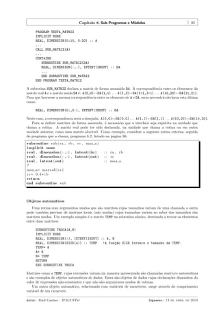 Cap´
ıtulo 8. Sub-Programas e M´dulos
o

95

PROGRAM TESTA_MATRIZ
IMPLICIT NONE
REAL, DIMENSION(0:10, 0:20) :: A
...
CALL SUB_MATRIZ(A)
...
CONTAINS
SUBROUTINE SUB_MATRIZ(DA)
REAL, DIMENSION(:,:), INTENT(INOUT) :: DA
...
END SUBROUTINE SUB_MATRIZ
END PROGRAM TESTA_MATRIZ
A subrotina SUB_MATRIZ declara a matriz de forma assumida DA. A correspondˆncia entre os elementos da
e
matriz real A e a matriz muda DA ´: A(0,0)↔DA(1,1) . . . A(I,J)↔DA(I+1,J+1) . . . A(10,20)↔DA(11,21).
e
Para que houvesse a mesma correspondˆncia entre os elemento de A e DA, seria necess´rio declarar esta ultima
e
a
´
como:
REAL, DIMENSION(0:,0:), INTENT(INOUT) :: DA
Neste caso, a correspondˆncia seria a desejada: A(0,0)↔DA(0,0) . . . A(I,J)↔DA(I,J) . . . A(10,20)↔DA(10,20).
e
Para se deﬁnir matrizes de forma assumida, ´ necess´rio que a interface seja expl´
e
a
ıcita na unidade que
chama a rotina. A matriz real pode ter sido declarada, na unidade que chama a rotina ou em outra
unidade anterior, como uma matriz aloc´vel. Como exemplo, considere a seguinte rotina externa, seguida
a
do programa que a chama, programa 8.2, listado na p´gina 96:
a
subroutine sub ( ra , rb , rc , max a )
i m p l i c i t none
real , dimension ( : , : ) , intent ( in )
real , dimension ( : , : ) , intent ( out )
real , intent ( out )
!
max a= maxval ( r a )
r c= 0 . 5 * rb
return
end subroutine sub

: : ra , rb
: : rc
: : max a

Objetos autom´ticos
a
Uma rotina com argumentos mudos que s˜o matrizes cujos tamanhos variam de uma chamada a outra
a
pode tamb´m precisar de matrizes locais (n˜o mudas) cujos tamanhos variem ao sabor dos tamanhos das
e
a
matrizes mudas. Um exemplo simples ´ a matriz TEMP na subrotina abaixo, destinada a trocar os elementos
e
entre duas matrizes:
SUBROUTINE TROCA(A,B)
IMPLICIT NONE
REAL, DIMENSION(:), INTENT(INOUT) :: A, B
REAL, DIMENSION(SIZE(A)) :: TEMP
!A fun¸~o SIZE fornece o tamanho de TEMP.
ca
TEMP= A
A= B
B= TEMP
RETURN
END SUBROUTINE TROCA
Matrizes como a TEMP, cujas extens˜es variam da maneira apresentada s˜o chamadas matrizes autom´ticas
o
a
a
e s˜o exemplos de objetos autom´ticos de dados. Estes s˜o objetos de dados cujas declara¸˜es dependem do
a
a
a
co
valor de express˜es n˜o-constantes e que n˜o s˜o argumentos mudos de rotinas.
o
a
a a
Um outro objeto autom´tico, relacionado com vari´veis de caracteres, surge atrav´s do comprimento
a
a
e
vari´vel de um caractere:
a
Autor: Rudi Gaelzer – IFM/UFPel

Impresso: 13 de abril de 2010

 