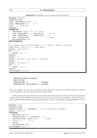 96

8.2. Sub-programas
Programa 8.2: Exempliﬁca o uso de matrizes de forma assumida.

program p r o g s u b
i m p l i c i t none
real , dimension ( 0 : 9 , 1 0 ) : : a
real , dimension ( 5 , 5 )
:: c
real
: : valor max
integer : : i
INTERFACE
subroutine sub ( ra , rb , rc , max a )
real , dimension ( : , : ) , intent ( in )
: : ra , rb
real , dimension ( : , : ) , intent ( out ) : : r c
real , intent ( out )
: : max a
end subroutine sub
END INTERFACE
!
a= r e s h a p e ( s o u r c e =(/( c o s ( r e a l ( i ) ) , i= 1 , 1 0 0 ) / ) , shape= ( / 1 0 , 1 0 / ) )
c a l l sub ( a , a ( 0 : 4 , : 5 ) , c , valor max )
print * , ”A m a t r i z a : ”
do i= 0 , 9
print * , a ( i , : )
end do
print * , ” ”
print * , ”O maior v a l o r em a : ” , valor max
print * , ” ”
print * , ”A m a t r i z c : ”
do i= 1 , 5
print * , c ( i , : )
end do
end program p r o g s u b

SUBROUTINE EXEMPLO(PALAVRA1)
IMPLICIT NONE
CHARACTER(LEN= *)
:: PALAVRA1
CHARACTER(LEN= LEN(PALAVRA1)) :: PALAVRA2
...
como um exemplo. Se este objeto consiste em uma fun¸˜o de caractere de tamanho vari´vel, a interface
ca
a
deve ser expl´
ıcita, como no programa-exemplo loren abaixo.
A deﬁni¸˜o dos limites das dimens˜es de um objeto autom´tico pode ser realizada tamb´m de argumentos
ca
o
a
e
mudos ou de vari´veis deﬁnidas por associa¸˜o por uso ou por associa¸˜o ao hospedeiro. Associa¸˜o por uso
a
ca
ca
ca
ocorre quando vari´veis globais p´blicas declaradas no corpo de um m´dulo s˜o disponibilizadas ` rotina
a
u
o
a
a
program l o r e n
i m p l i c i t none
character ( len= * ) , parameter : : a= ”S´ um pequeno exemplo . ”
o
print * , dobro ( a )
CONTAINS
function dobro ( a )
character ( len= * ) , intent ( in ) : : a
character ( len= 2 * len ( a )+2)
: : dobro
dobro= a // ” ” // a
return
end function dobro
end program l o r e n

Autor: Rudi Gaelzer – IFM/UFPel

Impresso: 13 de abril de 2010

 