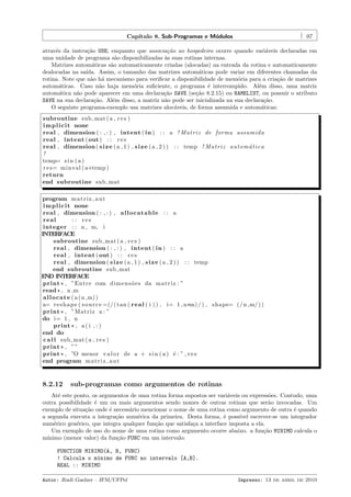 Cap´
ıtulo 8. Sub-Programas e M´dulos
o

97

atrav´s da instru¸˜o USE; enquanto que associa¸˜o ao hospedeiro ocorre quando vari´veis declaradas em
e
ca
ca
a
uma unidade de programa s˜o disponibilizadas `s suas rotinas internas.
a
a
Matrizes autom´ticas s˜o automaticamente criadas (alocadas) na entrada da rotina e automaticamente
a
a
dealocadas na sa´
ıda. Assim, o tamanho das matrizes autom´ticas pode variar em diferentes chamadas da
a
rotina. Note que n˜o h´ mecanismo para veriﬁcar a disponibilidade de mem´ria para a cria¸˜o de matrizes
a a
o
ca
autom´ticas. Caso n˜o haja mem´ria suﬁciente, o programa ´ interrompido. Al´m disso, uma matriz
a
a
o
e
e
autom´tica n˜o pode aparecer em uma declara¸˜o SAVE (se¸˜o 8.2.15) ou NAMELIST, ou possuir o atributo
a
a
ca
ca
SAVE na sua declara¸˜o. Al´m disso, a matriz n˜o pode ser inicializada na sua declara¸˜o.
ca
e
a
ca
O seguinte programa-exemplo usa matrizes aloc´veis, de forma assumida e autom´ticas:
a
a
subroutine sub mat ( a , r e s )
i m p l i c i t none
real , dimension ( : , : ) , intent ( in ) : : a ! M a t r i z de forma assumida
real , intent ( out ) : : r e s
real , dimension ( s i z e ( a , 1 ) , s i z e ( a , 2 ) ) : : temp ! M a t r i z a u t o m a t i c a
´
!
temp= s i n ( a )
r e s= minval ( a+temp )
return
end subroutine sub mat
program m a t r i z a u t
i m p l i c i t none
real , dimension ( : , : ) , a l l o c a t a b l e : : a
real
: : res
integer : : n , m, i
INTERFACE
subroutine sub mat ( a , r e s )
real , dimension ( : , : ) , intent ( in ) : : a
real , intent ( out ) : : r e s
real , dimension ( s i z e ( a , 1 ) , s i z e ( a , 2 ) ) : : temp
end subroutine sub mat
END INTERFACE
print * , ”Entre com di m e n s ˜ e s da m a t r i z : ”
o
read * , n ,m
a l l o c a t e ( a ( n ,m) )
a= r e s h a p e ( s o u r c e =(/( tan ( r e a l ( i ) ) , i= 1 , n *m) / ) , shape= ( / n ,m/ ) )
print * , ”Matriz a : ”
do i= 1 , n
print * , a ( i , : )
end do
c a l l sub mat ( a , r e s )
print * , ” ”
print * , ”O menor v a l o r de a + s i n ( a ) ´ : ” , r e s
e
end program m a t r i z a u t

8.2.12

sub-programas como argumentos de rotinas

At´ este ponto, os argumentos de uma rotina forma supostos ser vari´veis ou express˜es. Contudo, uma
e
a
o
outra possibilidade ´ um ou mais argumentos sendo nomes de outras rotinas que ser˜o invocadas. Um
e
a
exemplo de situa¸˜o onde ´ necess´rio mencionar o nome de uma rotina como argumento de outra ´ quando
ca
e
a
e
a segunda executa a integra¸˜o num´rica da primeira. Desta forma, ´ poss´
ca
e
e
ıvel escrever-se um integrador
num´rico gen´rico, que integra qualquer fun¸˜o que satisfa¸a a interface imposta a ela.
e
e
ca
c
Um exemplo de uso do nome de uma rotina como argumento ocorre abaixo. a fun¸˜o MINIMO calcula o
ca
m´
ınimo (menor valor) da fun¸˜o FUNC em um intervalo:
ca
FUNCTION MINIMO(A, B, FUNC)
! Calcula o m´nimo de FUNC no intervalo [A,B].
ı
REAL :: MINIMO
Autor: Rudi Gaelzer – IFM/UFPel

Impresso: 13 de abril de 2010

 