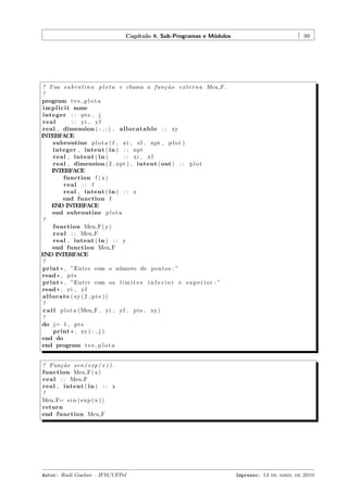 Cap´
ıtulo 8. Sub-Programas e M´dulos
o

99

! Usa s u b r o t i n a p l o t a e chama a f u n ¸ ˜ o e x t e r n a Meu F .
ca
!
program t e s p l o t a
i m p l i c i t none
integer : : pts , j
real
: : yi , y f
real , dimension ( : , : ) , a l l o c a t a b l e : : xy
INTERFACE
subroutine p l o t a ( f , xi , xf , npt , p l o t )
integer , intent ( in ) : : npt
real , intent ( in )
: : xi , x f
real , dimension ( 2 , npt ) , intent ( out ) : : p l o t
INTERFACE
function f ( x )
real : : f
real , intent ( in ) : : x
end function f
END INTERFACE
end subroutine p l o t a
!
function Meu F ( y )
r e a l : : Meu F
real , intent ( in ) : : y
end function Meu F
END INTERFACE
!
print * , ”Entre com o n´ mero de p o n t o s : ”
u
read * , p t s
print * , ”Entre com o s l i m i t e s i n f e r i o r e s u p e r i o r : ”
read * , yi , y f
a l l o c a t e ( xy ( 2 , p t s ) )
!
c a l l p l o t a ( Meu F , yi , yf , pts , xy )
!
do j= 1 , p t s
print * , xy ( : , j )
end do
end program t e s p l o t a

! Fun¸ ˜ o sen ( exp ( x ) ) .
ca
function Meu F ( x )
r e a l : : Meu F
real , intent ( in ) : : x
!
Meu F= s i n ( exp ( x ) )
return
end function Meu F

Autor: Rudi Gaelzer – IFM/UFPel

Impresso: 13 de abril de 2010

 