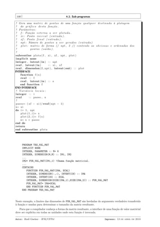 100

8.2. Sub-programas

! Gera uma m a t r i z de p o n t o s de uma f u n ¸ ˜ o q u a l q u e r d e s t i n a d a ` p l o t a g e m
ca
a
! do g r a f i c o d e s t a f u n ¸ ˜ o .
´
ca
! Parˆ metros :
a
! f : Fun¸ ˜ o e x t e r n a a s e r p l o t a d a .
ca
! x i : Ponto i n i c i a l ( e n t r a d a ) .
! x f : Ponto f i n a l ( e n t r a d a ) .
! npt : N´mero de p o n t o s a s e r g e r a d o s ( e n t r a d a )
u
!
p l o t : m a t r i z de forma (/ npt , 2 /) contendo as a b c i s s a s e ordena da s dos
!
p o n t o s ( s a´d a ) .
ı
!
subroutine p l o t a ( f , xi , xf , npt , p l o t )
i m p l i c i t none
integer , intent ( in ) : : npt
real , intent ( in )
: : xi , x f
real , dimension ( 2 , npt ) , intent ( out ) : : p l o t
INTERFACE
function f ( x )
real : : f
real , intent ( in ) : : x
end function f
END INTERFACE
! Variaveis l o ca i s :
´
integer : : i
real
: : passo , x
!
p a s s o= ( x f − x i ) / r e a l ( npt − 1 )
x= x i
do i= 1 , npt
p l o t ( 1 , i )= x
p l o t ( 2 , i )= f ( x )
x= x + p a s s o
end do
return
end subroutine p l o t a

PROGRAM TES_VAL_MAT
IMPLICIT NONE
INTEGER, PARAMETER :: M= 6
INTEGER, DIMENSION(M,M) :: IM1, IM2
...
IM2= FUN_VAL_MAT(IM1,1) !Chama fun¸~o matricial.
ca
...
CONTAINS
FUNCTION FUN_VAL_MAT(IMA, SCAL)
INTEGER, DIMENSION(:,:), INTENT(IN) :: IMA
INTEGER, INTENT(IN) :: SCAL
INTEGER, DIMENSION(SIZE(IMA,1),SIZE(IMA,2)) :: FUN_VAL_MAT
FUN_VAL_MAT= IMA*SCAL
END FUNCTION FUN_VAL_MAT
END PROGRAM TES_VAL_MAT

Neste exemplo, o limites das dimens˜es de FUN_VAL_MAT s˜o herdadas do argumento verdadeiro transferido
o
a
a
` fun¸˜o e usadas para determinar o tamanho da matriz resultante.
ca
Para que o compilador conhe¸a a forma da matriz resultante, a interface de uma fun¸˜o de valor matricial
c
ca
deve ser expl´
ıcita em todas as unidades onde esta fun¸˜o ´ invocada.
ca e
Autor: Rudi Gaelzer – IFM/UFPel

Impresso: 13 de abril de 2010

 