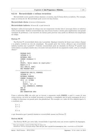 Cap´
ıtulo 8. Sub-Programas e M´dulos
o

8.2.14

101

Recursividade e rotinas recursivas

Recursividade ocorre quando rotinas chamam a si mesma, seja de forma direta ou indireta. Por exemplo,
sejam as rotinas A e B. Recursividade pode ocorrer de duas formas:
Recursividade direta: A invoca A diretamente.
Recursividade indireta: A invoca B, a qual invoca A.
Qualquer cadeia de invoca¸˜es de rotinas com um componente circular (isto ´, invoca¸˜o direta ou indireta)
co
e
ca
exibe recursividade. Embora recursividade seja uma t´cnica bonita e sucinta para implementar uma grande
e
variedade de problemas, o uso incorreto da mesma pode provocar uma perda na eﬁciˆncia da computa¸˜o
e
ca
do c´digo.
o
Fortran 77
Em Fortran 77, recursividade direta n˜o ´ permitida. Qualquer tentativa de for¸ar uma rotina a chamar
a e
c
a si pr´pria resultar´ em erro de compila¸˜o. Em grande parte dos textos, aﬁrma-se que recursividade
o
a
ca
indireta tamb´m n˜o ´ poss´ 3 . Contudo, recursividade pode ser simulada em Fortran 77 quando uma
e
a e
ıvel
rotina chama a si pr´pria usando n˜o o seu nome real mas atrav´s de um argumento mudo, como no exemplo
o
a
e
abaixo:4
PROGRAM MAIN
INTEGER N, X
EXTERNAL SUB1
COMMON /GLOBALS/ N
X= 0
PRINT*, ’Entre n´mero de repeti¸~es:’
u
co
READ(*,*) N
CALL SUB1(X, SUB1)
END PROGRAM MAIN
------------------------------------------SUBROUTINE SUB1(X, SUBMUDO)
INTEGER N, X
EXTERNAL SUBMUDO
COMMON /GLOBALS/ N
IF(X .LT. N)THEN
X= X + 1
PRINT*, ’X=’, X
CALL SUBMUDO(X, SUBMUDO)
END IF
RETURN
END SUBROUTINE SUB1
Como a subrotina SUB1 n˜o sabe que ao invocar o argumento mudo SUBMUDO, o qual ´ o nome de uma
a
e
rotina externa, vai estar na verdade invocando a si pr´pria, o compilador n˜o ir´ gerar mensagem de erro e
o
a a
o c´digo ir´ funcionar em grande parte das plataformas. Por exemplo, se o valor de N for deﬁnido igual a 5,
o
a
o resultado ser´
a
X = 1
X = 2
...
X = 5
o que demonstra que ´ poss´ simular-se recursividade mesmo em Fortran 77.
e
ıvel
Fortran 90/95
Em Fortran 90/95, por outro lado, recursividade ´ suportada como um recurso expl´
e
ıcito da linguagem.
3 Ver,

por exemplo, o texto de Clive Page [5, se¸ao 4.3].
c˜
Fortran Examples http://www.esm.psu.edu/~ajm138/fortranexamples.html, consultada em 07/06/2005.

4 Referˆncia:
e

Autor: Rudi Gaelzer – IFM/UFPel

Impresso: 13 de abril de 2010

 