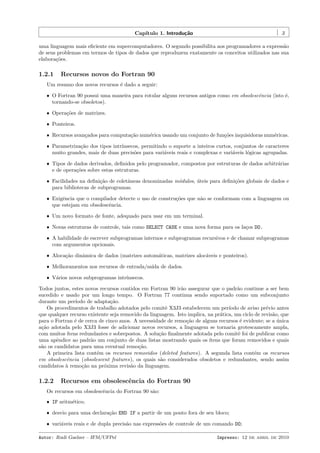 Cap´
ıtulo 1. Introdu¸˜o
ca

3

uma linguagem mais eﬁciente em supercomputadores. O segundo possibilita aos programadores a express˜o
a
de seus problemas em termos de tipos de dados que reproduzem exatamente os conceitos utilizados nas sua
elabora¸˜es.
co

1.2.1

Recursos novos do Fortran 90

Um resumo dos novos recursos ´ dado a seguir:
e
ˆ O Fortran 90 possui uma maneira para rotular alguns recursos antigos como em obsolescˆncia (isto ´,
e
e
tornando-se obsoletos).
ˆ Opera¸˜es de matrizes.
co
ˆ Ponteiros.
ˆ Recursos avan¸ados para computa¸˜o num´rica usando um conjunto de fun¸˜es inquisidoras num´ricas.
c
ca
e
co
e
ˆ Parametriza¸˜o dos tipos intr´
ca
ınsecos, permitindo o suporte a inteiros curtos, conjuntos de caracteres
muito grandes, mais de duas precis˜es para vari´veis reais e complexas e vari´veis l´gicas agrupadas.
o
a
a
o
ˆ Tipos de dados derivados, deﬁnidos pelo programador, compostos por estruturas de dados arbitr´rias
a
e de opera¸˜es sobre estas estruturas.
co
ˆ Facilidades na deﬁni¸˜o de coletˆneas denominadas m´dulos, uteis para deﬁni¸˜es globais de dados e
ca
a
o
´
co
para bibliotecas de subprogramas.
ˆ Exigˆncia que o compilador detecte o uso de constru¸˜es que n˜o se conformam com a linguagem ou
e
co
a
que estejam em obsolescˆncia.
e
ˆ Um novo formato de fonte, adequado para usar em um terminal.
ˆ Novas estruturas de controle, tais como SELECT CASE e uma nova forma para os la¸os DO.
c
ˆ A habilidade de escrever subprogramas internos e subprogramas recursivos e de chamar subprogramas
com argumentos opcionais.
ˆ Aloca¸ao dinˆmica de dados (matrizes autom´ticas, matrizes aloc´veis e ponteiros).
c˜
a
a
a
ˆ Melhoramentos nos recursos de entrada/sa´ de dados.
ıda
ˆ V´rios novos subprogramas intr´
a
ınsecos.

Todos juntos, estes novos recursos contidos em Fortran 90 ir˜o assegurar que o padr˜o continue a ser bem
a
a
sucedido e usado por um longo tempo. O Fortran 77 continua sendo suportado como um subconjunto
durante um per´
ıodo de adapta¸˜o.
ca
Os procedimentos de trabalho adotados pelo comitˆ X3J3 estabelecem um per´
e
ıodo de aviso pr´vio antes
e
que qualquer recurso existente seja removido da linguagem. Isto implica, na pr´tica, um ciclo de revis˜o, que
a
a
para o Fortran ´ de cerca de cinco anos. A necessidade de remo¸˜o de alguns recursos ´ evidente; se a unica
e
ca
e
´
a¸˜o adotada pelo X3J3 fosse de adicionar novos recursos, a linguagem se tornaria grotescamente ampla,
ca
com muitos ´
ıtens redundantes e sobrepostos. A solu¸˜o ﬁnalmente adotada pelo comitˆ foi de publicar como
ca
e
uma apˆndice ao padr˜o um conjunto de duas listas mostrando quais os ´
e
a
ıtens que foram removidos e quais
s˜o os candidatos para uma eventual remo¸˜o.
a
ca
A primeira lista cont´m os recursos removidos (deleted features). A segunda lista cont´m os recursos
e
e
em obsolescˆncia (obsolescent features), os quais s˜o considerados obsoletos e redundantes, sendo assim
e
a
candidatos ` remo¸˜o na pr´xima revis˜o da linguagem.
a
ca
o
a

1.2.2

Recursos em obsolescˆncia do Fortran 90
e

Os recursos em obsolescˆncia do Fortran 90 s˜o:
e
a
ˆ IF aritm´tico;
e
ˆ desvio para uma declara¸˜o END IF a partir de um ponto fora de seu bloco;
ca
ˆ vari´veis reais e de dupla precis˜o nas express˜es de controle de um comando DO;
a
a
o
Autor: Rudi Gaelzer – IFM/UFPel

Impresso: 12 de abril de 2010

 