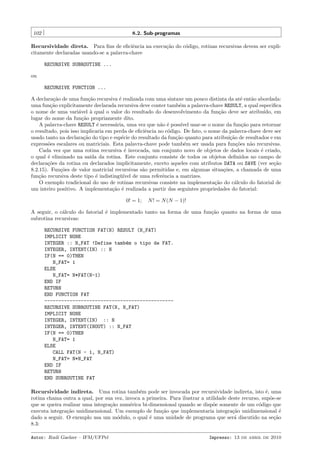 102

8.2. Sub-programas

Recursividade direta. Para ﬁns de eﬁciˆncia na execu¸˜o do c´digo, rotinas recursivas devem ser explie
ca
o
citamente declaradas usando-se a palavra-chave
RECURSIVE SUBROUTINE ...
ou
RECURSIVE FUNCTION ...
A declara¸˜o de uma fun¸˜o recursiva ´ realizada com uma sintaxe um pouco distinta da at´ ent˜o abordada:
ca
ca
e
e
a
uma fun¸˜o explicitamente declarada recursiva deve conter tamb´m a palavra-chave RESULT, a qual especiﬁca
ca
e
o nome de uma vari´vel ` qual o valor do resultado do desenvolvimento da fun¸˜o deve ser atribu´
a
a
ca
ıdo, em
lugar do nome da fun¸˜o propriamente dito.
ca
A palavra-chave RESULT ´ necess´ria, uma vez que n˜o ´ poss´ usar-se o nome da fun¸˜o para retornar
e
a
a e
ıvel
ca
o resultado, pois isso implicaria em perda de eﬁciˆncia no c´digo. De fato, o nome da palavra-chave deve ser
e
o
usado tanto na declara¸˜o do tipo e esp´cie do resultado da fun¸˜o quanto para atribui¸˜o de resultados e em
ca
e
ca
ca
express˜es escalares ou matriciais. Esta palavra-chave pode tamb´m ser usada para fun¸˜es n˜o recursivas.
o
e
co
a
Cada vez que uma rotina recursiva ´ invocada, um conjunto novo de objetos de dados locais ´ criado,
e
e
o qual ´ eliminado na sa´ da rotina. Este conjunto consiste de todos os objetos deﬁnidos no campo de
e
ıda
declara¸˜es da rotina ou declarados implicitamente, exceto aqueles com atributos DATA ou SAVE (ver se¸˜o
co
ca
8.2.15). Fun¸˜es de valor matricial recursivas s˜o permitidas e, em algumas situa¸˜es, a chamada de uma
co
a
co
fun¸˜o recursiva deste tipo ´ indisting¨´ de uma referˆncia a matrizes.
ca
e
uıvel
e
O exemplo tradicional do uso de rotinas recursivas consiste na implementa¸˜o do c´lculo do fatorial de
ca
a
um inteiro positivo. A implementa¸˜o ´ realizada a partir das seguintes propriedades do fatorial:
ca e
0! = 1;

N ! = N (N − 1)!

A seguir, o c´lculo do fatorial ´ implementado tanto na forma de uma fun¸˜o quanto na forma de uma
a
e
ca
subrotina recursivas:
RECURSIVE FUNCTION FAT(N) RESULT (N_FAT)
IMPLICIT NONE
INTEGER :: N_FAT !Define tamb´m o tipo de FAT.
e
INTEGER, INTENT(IN) :: N
IF(N == 0)THEN
N_FAT= 1
ELSE
N_FAT= N*FAT(N-1)
END IF
RETURN
END FUNCTION FAT
---------------------------------------------RECURSIVE SUBROUTINE FAT(N, N_FAT)
IMPLICIT NONE
INTEGER, INTENT(IN) :: N
INTEGER, INTENT(INOUT) :: N_FAT
IF(N == 0)THEN
N_FAT= 1
ELSE
CALL FAT(N - 1, N_FAT)
N_FAT= N*N_FAT
END IF
RETURN
END SUBROUTINE FAT
Recursividade indireta. Uma rotina tamb´m pode ser invocada por recursividade indireta, isto ´, uma
e
e
rotina chama outra a qual, por sua vez, invoca a primeira. Para ilustrar a utilidade deste recurso, sup˜e-se
o
que se queira realizar uma integra¸˜o num´rica bi-dimensional quando se disp˜e somente de um c´digo que
ca
e
o
o
executa integra¸˜o unidimensional. Um exemplo de fun¸˜o que implementaria integra¸˜o unidimensional ´
ca
ca
ca
e
dado a seguir. O exemplo usa um m´dulo, o qual ´ uma unidade de programa que ser´ discutido na se¸˜o
o
e
a
ca
8.3:
Autor: Rudi Gaelzer – IFM/UFPel

Impresso: 13 de abril de 2010

 