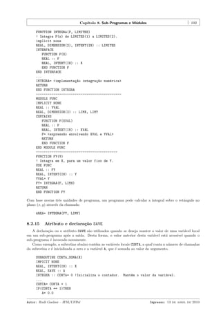 Cap´
ıtulo 8. Sub-Programas e M´dulos
o

103

FUNCTION INTEGRA(F, LIMITES)
! Integra F(x) de LIMITES(1) a LIMITES(2).
implicit none
REAL, DIMENSION(2), INTENT(IN) :: LIMITES
INTERFACE
FUNCTION F(X)
REAL :: F
REAL, INTENT(IN) :: X
END FUNCTION F
END INTERFACE
...
INTEGRA= <implementa¸~o integra¸~o num´rica>
ca
ca
e
RETURN
END FUNCTION INTEGRA
-------------------------------------------MODULE FUNC
IMPLICIT NONE
REAL :: YVAL
REAL, DIMENSION(2) :: LIMX, LIMY
CONTAINS
FUNCTION F(XVAL)
REAL :: F
REAL, INTENT(IN) :: XVAL
F= <express~o envolvendo XVAL e YVAL>
a
RETURN
END FUNCTION F
END MODULE FUNC
-----------------------------------------FUNCTION FY(Y)
! Integra em X, para um valor fixo de Y.
USE FUNC
REAL :: FY
REAL, INTENT(IN) :: Y
YVAL= Y
FY= INTEGRA(F, LIMX)
RETURN
END FUNCTION FY
Com base nestas trˆs unidades de programa, um programa pode calcular a integral sobre o retˆngulo no
e
a
plano (x, y) atrav´s da chamada:
e
AREA= INTEGRA(FY, LIMY)

8.2.15

Atributo e declara¸˜o SAVE
ca

A declara¸˜o ou o atributo SAVE s˜o utilizados quando se deseja manter o valor de uma vari´vel local
ca
a
a
em um sub-programa ap´s a sa´
o
ıda. Desta forma, o valor anterior desta vari´vel est´ acess´
a
a
ıvel quando o
sub-programa ´ invocado novamente.
e
Como exemplo, a subrotina abaixo cont´m as vari´veis locais CONTA, a qual conta o n´mero de chamadas
e
a
u
da subrotina e ´ inicializada a zero e a vari´vel A, que ´ somada ao valor do argumento.
e
a
e
SUBROUTINE CONTA_SOMA(X)
IMPICIT NONE
REAL, INTENT(IN) :: X
REAL, SAVE :: A
INTEGER :: CONTA= 0 !Inicializa o contador.
...
CONTA= CONTA + 1
IF(CONTA == 1)THEN
A= 0.0
Autor: Rudi Gaelzer – IFM/UFPel

Mant´m o valor da vari´vel.
e
a

Impresso: 13 de abril de 2010

 