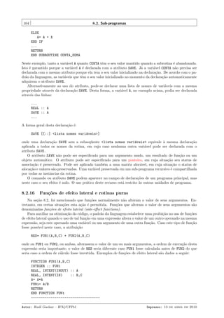 104

8.2. Sub-programas
ELSE
A= A + X
END IF
...
RETURN
END SUBROUTINE CONTA_SOMA

Neste exemplo, tanto a vari´vel A quanto CONTA tˆm o seu valor mantido quando a subrotina ´ abandonada.
a
e
e
Isto ´ garantido porque a vari´vel A ´ declarada com o atributo SAVE. J´ a vari´vel CONTA n˜o precisa ser
e
a
e
a
a
a
declarada com o mesmo atributo porque ela tem o seu valor inicializado na declara¸˜o. De acordo com o paca
dr˜o da linguagem, as vari´veis que tˆm o seu valor inicializado no momento da declara¸˜o automaticamente
a
a
e
ca
adquirem o atributo SAVE.
Alternativamente ao uso do atributo, pode-se declarar uma lista de nomes de vari´veis com a mesma
a
propriedade atrav´s da declara¸˜o SAVE. Desta forma, a vari´vel A, no exemplo acima, podia ser declarada
e
ca
a
atrav´s das linhas:
e
...
REAL :: A
SAVE :: A
...
A forma geral desta declara¸˜o ´:
ca e
SAVE [[::] <lista nomes vari´veis>]
a
onde uma declara¸˜o SAVE sem a subseq¨ente <lista nomes vari´veis> equivale ` mesma declara¸˜o
ca
u
a
a
ca
aplicada a todos os nomes da rotina, em cujo caso nenhuma outra vari´vel pode ser declarada com o
a
atributo SAVE.
O atributo SAVE n˜o pode ser especiﬁcado para um argumento mudo, um resultado de fun¸˜o ou um
a
ca
objeto autom´tico. O atributo pode ser especiﬁcado para um ponteiro, em cuja situa¸˜o seu status de
a
ca
associa¸˜o ´ preservado. Pode ser aplicado tamb´m a uma matriz aloc´vel, em cuja situa¸˜o o status de
ca e
e
a
ca
aloca¸˜o e valores s˜o preservados. Uma vari´vel preservada em um sub-programa recursivo ´ compartilhada
ca
a
a
e
por todas as instˆncias da rotina.
a
O comando ou atributo SAVE podem aparecer no campo de declara¸˜es de um programa principal, mas
co
neste caso o seu efeito ´ nulo. O uso pr´tico deste recurso est´ restrito `s outras unidades de programa.
e
a
a
a

8.2.16

Fun¸oes de efeito lateral e rotinas puras
c˜

Na se¸˜o 8.2, foi mencionado que fun¸˜es normalmente n˜o alteram o valor de seus argumentos. Enca
co
a
tretanto, em certas situa¸˜es esta a¸˜o ´ permitida. Fun¸˜es que alteram o valor de seus argumentos s˜o
co
ca e
co
a
denominadas fun¸˜es de efeito lateral (side-eﬀect functions).
co
Para auxiliar na otimiza¸˜o do c´digo, o padr˜o da linguagem estabelece uma proibi¸˜o no uso de fun¸˜es
ca
o
a
ca
co
de efeito lateral quando o uso de tal fun¸˜o em uma express˜o altera o valor de um outro operando na mesma
ca
a
express˜o, seja este operando uma vari´vel ou um argumento de uma outra fun¸˜o. Caso este tipo de fun¸˜o
a
a
ca
ca
fosse poss´ neste caso, a atribui¸˜o
ıvel
ca
RES= FUN1(A,B,C) + FUN2(A,B,C)
onde ou FUN1 ou FUN2, ou ambas, alterassem o valor de um ou mais argumentos, a ordem de execu¸˜o desta
ca
express˜o seria importante; o valor de RES seria diferente caso FUN1 fosse calculada antes de FUN2 do que
a
seria caso a ordem de c´lculo fosse invertida. Exemplos de fun¸˜es de efeito lateral s˜o dados a seguir:
a
co
a
FUNCTION FUN1(A,B,C)
INTEGER :: FUN1
REAL, INTENT(INOUT) :: A
REAL, INTENT(IN)
:: B,C
A= A*A
FUN1= A/B
RETURN
END FUNCTION FUN1
----------------------------------Autor: Rudi Gaelzer – IFM/UFPel

Impresso: 13 de abril de 2010

 