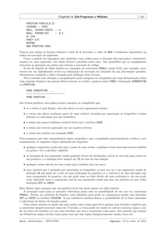 Cap´
ıtulo 8. Sub-Programas e M´dulos
o

105

FUNCTION FUN2(A,B,C)
INTEGER :: FUN2
REAL, INTENT(INOUT) :: A
REAL, INTENT(IN)
:: B,C
A= 2*A
FUN2= A/C
RETURN
END FUNCTION FUN2
Nota-se que ambas as fun¸˜es alteram o valor de A; portanto, o valor de RES ´ totalmente dependente na
co
e
ordem de execu¸˜o da express˜o.
ca
a
Como o padr˜o da linguagem n˜o estabelece uma ordem para a execu¸˜o das opera¸˜es e desenvolvia
a
ca
co
mentos em uma express˜o, este efeito lateral ´ proibido neste caso. Isto possibilita que os compiladores
a
e
executem as opera¸˜es na ordem que otimiza a execu¸˜o do c´digo.
co
ca
o
O uso de fun¸˜es de efeito lateral em comandos ou construtos FORALL (se¸˜o 6.10), por exemplo, acarco
ca
retaria em um impedimento severo na otimiza¸˜o da execu¸˜o do comando em um processador paralelo,
ca
ca
efetivamente anulando o efeito desejado pela deﬁni¸˜o deste recurso.
ca
Para controlar esta situa¸˜o, o programador pode assegurar ao compilador que uma determinada rotina
ca
(n˜o somente fun¸˜es) n˜o possui efeitos laterais ao incluir a palavra-chave PURE ` declara¸˜o SUBROUTINE
a
co
a
a
ca
ou FUNCTION:
PURE SUBROUTINE ...
--------------------------PURE FUNCTION ...
Em termos pr´ticos, esta palavra-chave assegura ao compilador que:
a
ˆ se a rotina ´ uma fun¸˜o, esta n˜o altera os seus argumentos mudos;
e
ca
a
ˆ a rotina n˜o altera nenhuma parte de uma vari´vel acessada por associa¸˜o ao hospedeiro (rotina
a
a
ca
interna) ou associa¸˜o por uso (m´dulos);
ca
o
ˆ a rotina n˜o possui nenhuma vari´vel local com o atributo SAVE;
a
a
ˆ a rotina n˜o executa opera¸˜es em um arquivo externo;
a
co
ˆ a rotina n˜o cont´m um comando STOP.
a
e

Para assegurar que estes requerimentos sejam cumpridos e que o compilador possa facilmente veriﬁcar o seu
cumprimento, as seguintes regras adicionais s˜o impostas:
a
ˆ qualquer argumento mudo que seja o nome de uma rotina e qualquer rotina invocada devem tamb´m
e
ser puras e ter a interface expl´
ıcita;
ˆ as inten¸˜es de um argumento mudo qualquer devem ser declaradas, exceto se este seja uma rotina ou
co
um ponteiro, e a inten¸˜o deve sempre ser IN no caso de uma fun¸˜o;
ca
ca
ˆ qualquer rotina interna de uma rotina pura tamb´m deve ser pura;
e
ˆ uma vari´vel que ´ acessada por associa¸˜o ao hospedeiro ou por uso ou ´ um argumento mudo de
a
e
ca
e
inten¸ao IN n˜o pode ser o alvo de uma atribui¸˜o de ponteiro; se a vari´vel ´ do tipo derivado com
c˜
a
ca
a
e
uma componente de ponteiro, ela n˜o pode estar no lado direito de uma atribui¸˜o e ela n˜o pode
a
ca
a
estar associada como o argumento real de um argumento mudo que seja um ponteiro ou que tenha
inten¸oes OUT ou INOUT.
c˜

Esta ultima regra assegura que um ponteiro local n˜o pode causar um efeito lateral.
´
a
A principal raz˜o para se permitir subrotinas puras est´ na possibilidade de seu uso em construtos
a
a
FORALL. Por´m, ao contr´rio de fun¸˜es, uma subrotina pura pode ter argumentos mudos com inten¸˜es
e
a
co
co
OUT ou INOUT ou atributo POINTER. A sua existˆncia tamb´m oferece a possibilidade de se fazer chamadas
e
e
a subrotinas de dentro de fun¸˜es puras.
co
Uma rotina externa ou muda que seja usada como rotina pura deve possuir uma interface expl´
ıcita que
a caracterize inequivocamente como tal. Contudo, a rotina pode ser usada em outros contextos sejam o uso
de um bloco de interface ou com uma interface que n˜o a caracterize como pura. Isto permite que rotinas
a
em bibliotecas sejam escritas como puras sem que elas sejam obrigatoriamente usadas como tal.
Autor: Rudi Gaelzer – IFM/UFPel

Impresso: 13 de abril de 2010

 