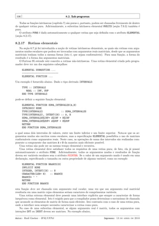 106

8.2. Sub-programas

Todas as fun¸˜es intr´
co
ınsecas (cap´
ıtulo 7) s˜o puras e, portanto, podem ser chamadas livremente de dentro
a
de qualquer rotina pura. Adicionalmente, a subrotina intr´
ınseca elemental MVBITS (se¸˜o 7.9.3) tamb´m ´
ca
e e
pura.
O atributo PURE ´ dado automaticamente a qualquer rotina que seja deﬁnida com o atributo ELEMENTAL
e
(se¸˜o 8.2.17).
ca

8.2.17

Rotinas elementais

Na se¸˜o 6.7 j´ foi introduzida a no¸˜o de rotinas intr´
ca
a
ca
ınsecas elementais, as quais s˜o rotinas com argua
mentos mudos escalares que podem ser invocadas com argumentos reais matriciais, desde que os argumentos
matriciais tenham todos a mesma forma (isto ´, que sejam conform´veis). Para uma fun¸˜o, a forma do
e
a
ca
resultado ´ a forma dos argumentos matriciais.
e
O Fortran 95 estende este conceito a rotinas n˜o-intr´
a
ınsecas. Uma rotina elemental criada pelo programador deve ter um dos seguintes cabe¸alhos:
c
ELEMENTAL SUBROUTINE ...
-------------------------ELEMENTAL FUNCTION ...
Um exemplo ´ fornecido abaixo. Dado o tipo derivado INTERVALO:
e
TYPE :: INTERVALO
REAL :: INF, SUP
END TYPE INTERVALO
pode-se deﬁnir a seguinte fun¸˜o elemental:
ca
ELEMENTAL FUNCTION SOMA_INTERVALOS(A,B)
INTRINSIC NONE
TYPE(INTERVALO)
:: SOMA_INTERVALOS
TYPE(INTERVALO), INTENT(IN) :: A, B
SOMA_INTERVALOS%INF= A%INF + B%INF
SOMA_INTERVALOS%SUP= A%SUP + B%SUP
RETURN
END FUNCTION SOMA_INTERVALOS
a qual soma dois intervalos de valores, entre um limite inferior e um limite superior. Nota-se que os argumentos mudos s˜o escritos como escalares, mas a especiﬁca¸˜o ELEMENTAL possibilita o uso de matrizes
a
ca
conform´veis como argumentos reais. Neste caso, as opera¸˜es de soma dos intervalos s˜o realizadas coma
co
a
ponente a componente das matrizes A e B da maneira mais eﬁciente poss´
ıvel.
Uma rotina n˜o pode ser ao mesmo tempo elemental e recursiva.
a
Uma rotina elemental deve satisfazer todos os requisitos de uma rotina pura; de fato, ela j´ possui
a
automaticamente o atributo PURE. Adicionalmente, todos os argumentos mudos e resultados de fun¸˜o
ca
devem ser vari´veis escalares sem o atributo POINTER. Se o valor de um argumento mudo ´ usado em uma
a
e
declara¸˜o, especiﬁcando o tamanho ou outra propriedade de alguma vari´vel, como no exemplo
ca
a
ELEMENTAL FUNCTION BRANCO(N)
IMPLICIT NONE
INTEGER, INTENT(IN) :: N
CHARACTER(LEN= N)
:: BRANCO
BRANCO= ’ ’
RETURN
END FUNCTION BRANCO
esta fun¸˜o deve ser chamada com argumento real escalar, uma vez que um argumento real matricial
ca
resultaria em uma matriz cujos elementos seriam caracteres de comprimentos vari´veis.
a
Uma rotina externa elemental deve possuir uma interface expl´
ıcita que sempre a caracterize de forma
inequ´
ıvoca como elemental. Isto ´ exigido para que o compilador possa determinar o mecanismo de chamada
e
que acomode os elementos de matriz de forma mais eﬁciente. Isto contrasta com o caso de uma rotina pura,
onde a interface nem sempre necessita caracterizar a rotina como pura.
No caso de uma subrotina elemental, se algum argumento real ´ matriz, todos os argumentos com
e
inten¸˜es OUT ou INOUT devem ser matrizes. No exemplo abaixo,
co
Autor: Rudi Gaelzer – IFM/UFPel

Impresso: 13 de abril de 2010

 