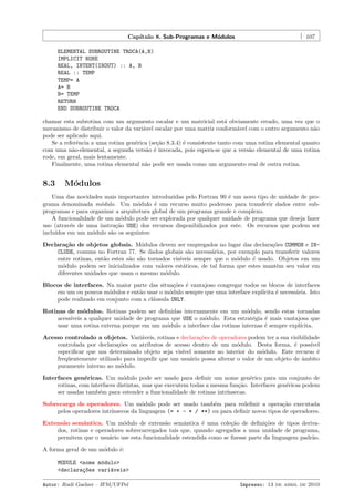 Cap´
ıtulo 8. Sub-Programas e M´dulos
o

107

ELEMENTAL SUBROUTINE TROCA(A,B)
IMPLICIT NONE
REAL, INTENT(INOUT) :: A, B
REAL :: TEMP
TEMP= A
A= B
B= TEMP
RETURN
END SUBROUTINE TROCA
chamar esta subrotina com um argumento escalar e um matricial est´ obviamente errado, uma vez que o
a
mecanismo de distribuir o valor da vari´vel escalar por uma matriz conform´vel com o outro argumento n˜o
a
a
a
pode ser aplicado aqui.
Se a referˆncia a uma rotina gen´rica (se¸˜o 8.3.4) ´ consistente tanto com uma rotina elemental quanto
e
e
ca
e
com uma n˜o-elemental, a segunda vers˜o ´ invocada, pois espera-se que a vers˜o elemental de uma rotina
a
a e
a
rode, em geral, mais lentamente.
Finalmente, uma rotina elemental n˜o pode ser usada como um argumento real de outra rotina.
a

8.3

M´dulos
o

Uma das novidades mais importantes introduzidas pelo Fortran 90 ´ um novo tipo de unidade de proe
grama denominada m´dulo. Um m´dulo ´ um recurso muito poderoso para transferir dados entre subo
o
e
programas e para organizar a arquitetura global de um programa grande e complexo.
A funcionalidade de um m´dulo pode ser explorada por qualquer unidade de programa que deseja fazer
o
uso (atrav´s de uma instru¸˜o USE) dos recursos disponibilizados por este. Os recursos que podem ser
e
ca
inclu´
ıdos em um m´dulo s˜o os seguintes:
o
a
Declara¸˜o de objetos globais. M´dulos devem ser empregados no lugar das declara¸˜es COMMON e INca
o
co
CLUDE, comuns no Fortran 77. Se dados globais s˜o necess´rios, por exemplo para transferir valores
a
a
entre rotinas, ent˜o estes s˜o s˜o tornados vis´
a
a a
ıveis sempre que o m´dulo ´ usado. Objetos em um
o
e
m´dulo podem ser inicializados com valores est´ticos, de tal forma que estes mantˆm seu valor em
o
a
e
diferentes unidades que usam o mesmo m´dulo.
o
Blocos de interfaces. Na maior parte das situa¸˜es ´ vantajoso congregar todos os blocos de interfaces
co e
em um ou poucos m´dulos e ent˜o usar o m´dulo sempre que uma interface expl´
o
a
o
ıcita ´ necess´ria. Isto
e
a
pode realizado em conjunto com a cl´usula ONLY.
a
Rotinas de m´dulos. Rotinas podem ser deﬁnidas internamente em um m´dulo, sendo estas tornadas
o
o
acess´
ıveis a qualquer unidade de programa que USE o m´dulo. Esta estrat´gia ´ mais vantajosa que
o
e
e
usar uma rotina externa porque em um m´dulo a interface das rotinas internas ´ sempre expl´
o
e
ıcita.
Acesso controlado a objetos. Vari´veis, rotinas e declara¸˜es de operadores podem ter a sua visibilidade
a
co
controlada por declara¸˜es ou atributos de acesso dentro de um m´dulo. Desta forma, ´ poss´
co
o
e
ıvel
especiﬁcar que um determinado objeto seja vis´
ıvel somente no interior do m´dulo. Este recurso ´
o
e
freq¨entemente utilizado para impedir que um usu´rio possa alterar o valor de um objeto de ˆmbito
u
a
a
puramente interno ao m´dulo.
o
Interfaces gen´ricas. Um m´dulo pode ser usado para deﬁnir um nome gen´rico para um conjunto de
e
o
e
rotinas, com interfaces distintas, mas que executem todas a mesma fun¸˜o. Interfaces gen´ricas podem
ca
e
ser usadas tamb´m para estender a funcionalidade de rotinas intr´
e
ınsecas.
Sobrecarga de operadores. Um m´dulo pode ser usado tamb´m para redeﬁnir a opera¸˜o executada
o
e
ca
pelos operadores intr´
ınsecos da linguagem (= + - * / **) ou para deﬁnir novos tipos de operadores.
Extens˜o semˆntica. Um m´dulo de extens˜o semˆntica ´ uma cole¸˜o de deﬁni¸˜es de tipos derivaa
a
o
a
a
e
ca
co
dos, rotinas e operadores sobrecarregados tais que, quando agregados a uma unidade de programa,
permitem que o usu´rio use esta funcionalidade estendida como se ﬁzesse parte da linguagem padr˜o.
a
a
A forma geral de um m´dulo ´:
o
e
MODULE <nome m´dulo>
o
<declara¸~es vari´veis>
co
a
Autor: Rudi Gaelzer – IFM/UFPel

Impresso: 13 de abril de 2010

 