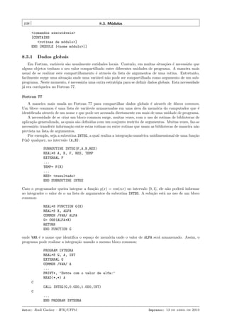 108

8.3. M´dulos
o
<comandos execut´veis>
a
[CONTAINS
<rotinas de m´dulo>]
o
END [MODULE [<nome m´dulo>]]
o

8.3.1

Dados globais

Em Fortran, vari´veis s˜o usualmente entidades locais. Contudo, em muitas situa¸˜es ´ necess´rio que
a
a
co e
a
alguns objetos tenham o seu valor compartilhado entre diferentes unidades de programa. A maneira mais
usual de se realizar este compartilhamento ´ atrav´s da lista de argumentos de uma rotina. Entretanto,
e
e
facilmente surge uma situa¸˜o onde uma vari´vel n˜o pode ser compartilhada como argumento de um subca
a
a
programa. Neste momento, ´ necess´ria uma outra estrat´gia para se deﬁnir dados globais. Esta necessidade
e
a
e
j´ era corriqueira no Fortran 77.
a
Fortran 77
A maneira mais usada no Fortran 77 para compartilhar dados globais ´ atrav´s de blocos common.
e
e
Um bloco common ´ uma lista de vari´veis armazenadas em uma ´rea da mem´ria do computador que ´
e
a
a
o
e
identiﬁcada atrav´s de um nome e que pode ser acessada diretamente em mais de uma unidade de programa.
e
A necessidade de se criar um bloco common surge, muitas vezes, com o uso de rotinas de bibliotecas de
aplica¸˜o generalizada, as quais s˜o deﬁnidas com um conjunto restrito de argumentos. Muitas vezes, faz-se
ca
a
necess´rio transferir informa¸˜o entre estas rotinas ou entre rotinas que usam as bibliotecas de maneira n˜o
a
ca
a
prevista na lista de argumentos.
Por exemplo, seja a subrotina INTEG, a qual realiza a integra¸˜o num´rica unidimensional de uma fun¸˜o
ca
e
ca
F(x) qualquer, no intervalo (A,B):
SUBROUTINE INTEG(F,A,B,RES)
REAL*8 A, B, F, RES, TEMP
EXTERNAL F
...
TEMP= F(X)
...
RES= <resultado>
END SUBROUTINE INTEG
Caso o programador queira integrar a fun¸˜o g(x) = cos(αx) no intervalo [0, 1], ele n˜o poder´ informar
ca
a
a
ao integrador o valor de α na lista de argumentos da subrotina INTEG. A solu¸˜o est´ no uso de um bloco
ca
a
common:
REAL*8 FUNCTION G(X)
REAL*8 X, ALFA
COMMON /VAR/ ALFA
G= COS(ALFA*X)
RETURN
END FUNCTION G
onde VAR ´ o nome que identiﬁca o espa¸o de mem´ria onde o valor de ALFA ser´ armazenado. Assim, o
e
c
o
a
programa pode realizar a integra¸˜o usando o mesmo bloco common:
ca
PROGRAM INTEGRA
REAL*8 G, A, INT
EXTERNAL G
COMMON /VAR/ A
...
PRINT*, ’Entre com o valor de alfa:’
READ(*,*) A
C
CALL INTEG(G,0.0D0,1.0D0,INT)
C
...
END PROGRAM INTEGRA
Autor: Rudi Gaelzer – IFM/UFPel

Impresso: 13 de abril de 2010

 