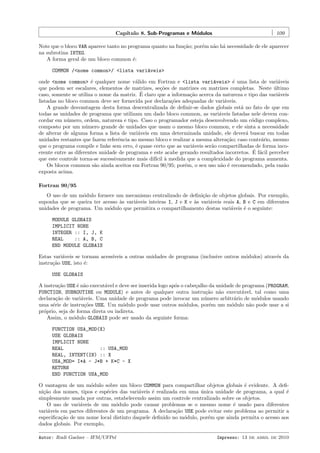 Cap´
ıtulo 8. Sub-Programas e M´dulos
o

109

Note que o bloco VAR aparece tanto no programa quanto na fun¸˜o; por´m n˜o h´ necessidade de ele aparecer
ca
e
a a
na subrotina INTEG.
A forma geral de um bloco common ´:
e
COMMON /<nome common>/ <lista vari´veis>
a
onde <nome common> ´ qualquer nome v´lido em Fortran e <lista vari´veis> ´ uma lista de vari´veis
e
a
a
e
a
que podem ser escalares, elementos de matrizes, se¸˜es de matrizes ou matrizes completas. Neste ultimo
co
´
´
caso, somente se utiliza o nome da matriz. E claro que a informa¸˜o acerca da natureza e tipo das vari´veis
ca
a
listadas no bloco common deve ser fornecida por declara¸˜es adequadas de vari´veis.
co
a
A grande desvantagem desta forma descentralizada de deﬁnir-se dados globais est´ no fato de que em
a
todas as unidades de programa que utilizam um dado bloco common, as vari´veis listadas nele devem cona
cordar em n´mero, ordem, natureza e tipo. Caso o programador esteja desenvolvendo um c´digo complexo,
u
o
composto por um n´mero grande de unidades que usam o mesmo bloco common, e ele sinta a necessidade
u
de alterar de alguma forma a lista de vari´veis em uma determinada unidade, ele dever´ buscar em todas
a
a
unidades restantes que fazem referˆncia ao mesmo bloco e realizar a mesma altera¸˜o; caso contr´rio, mesmo
e
ca
a
que o programa compile e linke sem erro, ´ quase certo que as vari´veis ser˜o compartilhadas de forma incoe
a
a
´ a
erente entre as diferentes unidade de programa e este acabe gerando resultados incorretos. E f´cil perceber
que este controle torna-se sucessivamente mais dif´ ` medida que a complexidade do programa aumenta.
ıcil a
Os blocos common s˜o ainda aceitos em Fortran 90/95; por´m, o seu uso n˜o ´ recomendado, pela raz˜o
a
e
a e
a
exposta acima.
Fortran 90/95
O uso de um m´dulo fornece um mecanismo centralizado de deﬁni¸˜o de objetos globais. Por exemplo,
o
ca
suponha que se queira ter acesso `s vari´veis inteiras I, J e K e `s vari´veis reais A, B e C em diferentes
a
a
a
a
unidades de programa. Um m´dulo que permitira o compartilhamento destas vari´veis ´ o seguinte:
o
a
e
MODULE GLOBAIS
IMPLICIT NONE
INTEGER :: I, J, K
REAL
:: A, B, C
END MODULE GLOBAIS
Estas vari´veis se tornam acess´
a
ıveis a outras unidades de programa (inclusive outros m´dulos) atrav´s da
o
e
instru¸˜o USE, isto ´:
ca
e
USE GLOBAIS
A instru¸˜o USE ´ n˜o execut´vel e deve ser inserida logo ap´s o cabe¸alho da unidade de programa (PROGRAM,
ca
e a
a
o
c
FUNCTION, SUBROUTINE ou MODULE) e antes de qualquer outra instru¸˜o n˜o execut´vel, tal como uma
ca
a
a
declara¸˜o de vari´veis. Uma unidade de programa pode invocar um n´mero arbitr´rio de m´dulos usando
ca
a
u
a
o
uma s´rie de instru¸˜es USE. Um m´dulo pode usar outros m´dulos, por´m um m´dulo n˜o pode usar a si
e
co
o
o
e
o
a
pr´prio, seja de forma direta ou indireta.
o
Assim, o m´dulo GLOBAIS pode ser usado da seguinte forma:
o
FUNCTION USA_MOD(X)
USE GLOBAIS
IMPLICIT NONE
REAL
:: USA_MOD
REAL, INTENT(IN) :: X
USA_MOD= I*A - J*B + K*C - X
RETURN
END FUNCTION USA_MOD
O vantagem de um m´dulo sobre um bloco COMMON para compartilhar objetos globais ´ evidente. A deﬁo
e
ni¸˜o dos nomes, tipos e esp´cies das vari´veis ´ realizada em uma unica unidade de programa, a qual ´
ca
e
a
e
´
e
simplesmente usada por outras, estabelecendo assim um controle centralizado sobre os objetos.
O uso de vari´veis de um m´dulo pode causar problemas se o mesmo nome ´ usado para diferentes
a
o
e
vari´veis em partes diferentes de um programa. A declara¸˜o USE pode evitar este problema ao permitir a
a
ca
especiﬁca¸˜o de um nome local distinto daquele deﬁnido no m´dulo, por´m que ainda permita o acesso aos
ca
o
e
dados globais. Por exemplo,
Autor: Rudi Gaelzer – IFM/UFPel

Impresso: 13 de abril de 2010

 