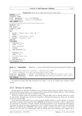 Cap´
ıtulo 8. Sub-Programas e M´dulos
o

111

Programa 8.3: Ilustra uso de m´dulo para armazenar dados globais.
o

M D L modu1
O UE
i m p l i c i t none
real , parameter : : p i= 3 . 1 4 1 5 9 2 6 5 3 6
real , parameter : : e u l e r e= 2 . 7 1 8 2 8 1 8 2 8
END M D L modu1
O UE
! *****************************************
program mod1
use modu1
i m p l i c i t none
real : : x
do
print * , ”Entre com o v a l o r de x : ”
read * , x
print * , ”s e n ( p i * x)= ” , s e n ( )
print * , ” l n ( e * x)= ” , l n ( )
end do
CONTAINS
function s e n ( )
real : : sen
s e n= s i n ( p i * x )
return
end function s e n
!
function l n ( )
real : : ln
l n= l o g ( e u l e r e * x )
return
end function l n
end program mod1

REAL(SP ) , P R M T R : : SQRT2 S= 1 . 4 1 4 2 1 3 5 6 2 3 7 3 0 9 5 0 4 8 8 0 1 6 8 8 7 2 4 2 0 9 6 9 8 0 7 8 5 6 9 6 7 s p
A A EE
!
! Fundamental p h y s i c a l c o n s t a n t s , o b t a i n e d from NIST :
!
h t t p : / / p h y s i c s . n i s t . gov / cuu / C o n s t a n t s / i n d e x . html
r e a l ( dp ) , parameter : : rmemp= 5 . 4 4 6 1 7 0 2 1 7 3 e−4 dp ! E l e c t r o n −p r o t o n mass r a t i o .
r e a l ( dp ) , parameter : : rmpme= 1 8 3 6 . 1 5 2 6 7 2 6 1 dp ! Protron−e l e c t r o n mass r a t i o .
END M D L e s p c o n s t
O UE
O programa-exemplo mod1.f90 (programa 8.3), ilustra o uso de um m´dulo para armazenar dados
o
globais.

8.3.2

Rotinas de m´dulos
o

Rotinas podem ser deﬁnidas em m´dulos e estas s˜o denominadas rotinas de m´dulos. Estas podem ser
o
a
o
tanto subrotinas quanto fun¸˜es e ter a mesma forma de rotinas internas deﬁnidas dentro de outras unidades
co
de programa. O n´mero de rotinas de m´dulo ´ arbitr´rio.
u
o
e
a
Rotinas de m´dulo podem ser chamadas usando o comando CALL usual ou fazendo referˆncia ao nome
o
e
de uma fun¸˜o. Contudo, estas somente s˜o acess´
ca
a
ıveis a unidades de programa que fazem uso do m´dulo
o
atrav´s da instru¸˜o USE.
e
ca
Uma rotina de m´dulo pode invocar outras rotinas de m´dulo contidas no mesmo m´dulo. As vari´veis
o
o
o
a
declaradas no m´dulo antes da palavra-chave CONTAINS s˜o diretamente acess´
o
a
ıveis a todas as rotinas deste,
por associa¸˜o ao hospedeiro. Contudo, vari´veis declaradas localmente em um determinado sub-programa
ca
a
de m´dulo s˜o opacas aos outros sub-programas. Caso o m´dulo invoque outro m´dulo com uma instru¸˜o
o
a
o
o
ca
USE antes da palavra-chave CONTAINS, estes objetos tamb´m se tornam acess´
e
ıveis a todas as rotinas de
m´dulo. Por outro lado, uma determinada rotina de m´dulo pode usar localmente outro m´dulo (n˜o o
o
o
o
a
Autor: Rudi Gaelzer – IFM/UFPel

Impresso: 13 de abril de 2010

 