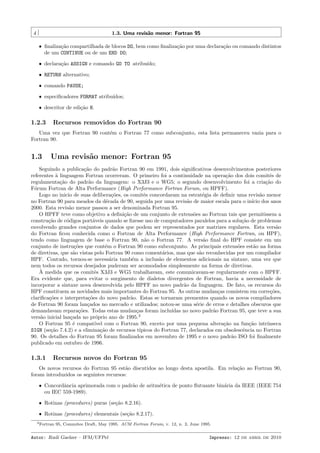 4

1.3. Uma revis˜o menor: Fortran 95
a
ˆ ﬁnaliza¸˜o compartilhada de blocos DO, bem como ﬁnaliza¸˜o por uma declara¸˜o ou comando distintos
ca
ca
ca
de um CONTINUE ou de um END DO;
ˆ declara¸˜o ASSIGN e comando GO TO atribu´
ca
ıdo;
ˆ RETURN alternativo;
ˆ comando PAUSE;
ˆ especiﬁcadores FORMAT atribu´
ıdos;
ˆ descritor de edi¸˜o H.
ca

1.2.3

Recursos removidos do Fortran 90

Uma vez que Fortran 90 cont´m o Fortran 77 como subconjunto, esta lista permaneceu vazia para o
e
Fortran 90.

1.3

Uma revis˜o menor: Fortran 95
a

Seguindo a publica¸˜o do padr˜o Fortran 90 em 1991, dois signiﬁcativos desenvolvimentos posteriores
ca
a
referentes ` linguagem Fortran ocorreram. O primeiro foi a continuidade na opera¸˜o dos dois comitˆs de
a
ca
e
regulamenta¸˜o do padr˜o da linguagem: o X3J3 e o WG5; o segundo desenvolvimento foi a cria¸˜o do
ca
a
ca
F´rum Fortran de Alta Performance (High Performance Fortran Forum, ou HPFF).
o
Logo no inicio de suas delibera¸˜es, os comitˆs concordaram na estrat´gia de deﬁnir uma revis˜o menor
co
e
e
a
no Fortran 90 para meados da d´cada de 90, seguida por uma revis˜o de maior escala para o in´ dos anos
e
a
ıcio
2000. Esta revis˜o menor passou a ser denominada Fortran 95.
a
O HPFF teve como objetivo a deﬁni¸˜o de um conjunto de extens˜es ao Fortran tais que permitissem a
ca
o
constru¸˜o de c´digos port´veis quando se ﬁzesse uso de computadores paralelos para a solu¸˜o de problemas
ca
o
a
ca
envolvendo grandes conjuntos de dados que podem ser representados por matrizes regulares. Esta vers˜o
a
do Fortran ﬁcou conhecida como o Fortran de Alta Performance (High Performance Fortran, ou HPF),
tendo como linguagem de base o Fortran 90, n˜o o Fortran 77. A vers˜o ﬁnal do HPF consiste em um
a
a
conjunto de instru¸˜es que cont´m o Fortran 90 como subconjunto. As principais extens˜es est˜o na forma
co
e
o
a
de diretivas, que s˜o vistas pelo Fortran 90 como coment´rios, mas que s˜o reconhecidas por um compilador
a
a
a
HPF. Contudo, tornou-se necess´ria tamb´m a inclus˜o de elementos adicionais na sintaxe, uma vez que
a
e
a
nem todos os recursos desejados puderam ser acomodados simplesmente na forma de diretivas.
`
A medida que os comitˆs X3J3 e WG5 trabalhavam, este comunicavam-se regularmente com o HPFF.
e
Era evidente que, para evitar o surgimento de dialetos divergentes de Fortran, havia a necessidade de
incorporar a sintaxe nova desenvolvida pelo HPFF no novo padr˜o da linguagem. De fato, os recursos do
a
HPF constituem as novidades mais importantes do Fortran 95. As outras mudan¸as consistem em corre¸˜es,
c
co
clariﬁca¸˜es e interpreta¸˜es do novo padr˜o. Estas se tornaram prementes quando os novos compiladores
co
co
a
de Fortran 90 foram lan¸ados no mercado e utilizados; notou-se uma s´rie de erros e detalhes obscuros que
c
e
demandavam repara¸˜es. Todas estas mudan¸as foram inclu´
co
c
ıdas no novo padr˜o Fortran 95, que teve a sua
a
vers˜o inicial lan¸ada no pr´prio ano de 1995.2
a
c
o
O Fortran 95 ´ compat´
e
ıvel com o Fortran 90, exceto por uma pequena altera¸˜o na fun¸˜o intr´
ca
ca
ınseca
SIGN (se¸˜o 7.4.2) e a elimina¸˜o de recursos t´
ca
ca
ıpicos do Fortran 77, declarados em obsolescˆncia no Fortran
e
90. Os detalhes do Fortran 95 foram ﬁnalizados em novembro de 1995 e o novo padr˜o ISO foi ﬁnalmente
a
publicado em outubro de 1996.

1.3.1

Recursos novos do Fortran 95

Os novos recursos do Fortran 95 est˜o discutidos ao longo desta apostila. Em rela¸˜o ao Fortran 90,
a
ca
foram introduzidos os seguintes recursos:
ˆ Concordˆncia aprimorada com o padr˜o de aritm´tica de ponto ﬂutuante bin´ria da IEEE (IEEE 754
a
a
e
a
ou IEC 559-1989).
ˆ Rotinas (procedures) puras (se¸˜o 8.2.16).
ca
ˆ Rotinas (procedures) elementais (se¸˜o 8.2.17).
ca
2 Fortran

95, Commitee Draft, May 1995. ACM Fortran Forum, v. 12, n. 2, June 1995.

Autor: Rudi Gaelzer – IFM/UFPel

Impresso: 12 de abril de 2010

 