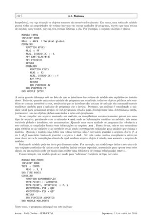 112

8.3. M´dulos
o

hospedeiro), em cuja situa¸˜o os objetos somente s˜o acess´
ca
a
ıveis localmente. Em suma, uma rotina de m´dulo
o
possui todas as propriedades de rotinas internas em outras unidades de programa, exceto que uma rotina
de m´dulo pode conter, por sua vez, rotinas internas a ela. Por exemplo, o seguinte m´dulo ´ v´lido:
o
o
e a
MODULE INTEG
IMPLICIT NONE
REAL :: ALFA ! Vari´vel global.
a
CONTAINS
FUNCTION FF(X)
REAL :: FF
REAL, INTENT(IN) :: X
FF= EXP(-ALFA*X*X)
FF= FF*X2(X)
RETURN
CONTAINS
FUNCTION X2(Y)
REAL :: X2
REAL, INTENT(IN) :: Y
X2= Y**2
RETURN
END FUNCTION X2
END FUNCTION FF
END MODULE INTEG
A outra grande diferen¸a est´ no fato de que as interfaces das rotinas de m´dulo s˜o expl´
c
a
o
a
ıcitas no ˆmbito
a
deste. Todavia, quando uma outra unidade de programa usa o m´dulo, todas os objetos p´blicos nele cono
u
tidos se tornam acess´
ıveis a esta, resultando que as interfaces das rotinas de m´dulo s˜o automaticamente
o
a
expl´
ıcitas tamb´m para a unidade de programa que o invoca. Portanto, um m´dulo ´ considerado a unie
o
e
dade ideal para armazenar grupos de sub-programas criados para desempenhar uma determinada tarefa,
juntamente com os objetos globais associados a estes sub-programas.
Ao se compilar um arquivo contendo um m´dulo, os compiladores automaticamente geram um novo
o
tipo de arquivo, geralmente com a extens˜o *.mod, onde as informa¸˜es contidas no m´dulo, tais como
a
co
o
vari´veis globais e interfaces, s˜o armazenadas. Quando uma outra unidade de programa faz referˆncia a
a
a
e
este m´dulo, o compilador busca estas informa¸˜es no arquivo .mod . Desta forma, cria-se um mecanismo
o
co
para veriﬁcar se as vari´veis e as interfaces est˜o sendo corretamente utilizadas pela unidade que chama o
a
a
m´dulo. Quando o m´dulo n˜o deﬁne um rotina interna, n˜o ´ necess´rio guardar o arquivo objeto (*.o
o
o
a
a e
a
ou *.obj) associado, bastando guardar o arquivo *.mod. Por esta raz˜o, muitos compiladores oferecem
a
uma chave extra de compila¸˜o atrav´s da qual nenhum arquivo objeto ´ criado, mas somente o arquivo de
ca
e
e
m´dulo.
o
Rotinas de m´dulo pode ser uteis por diversas raz˜es. Por exemplo, um m´dulo que deﬁne a estrutura de
o
´
o
o
um conjunto particular de dados pode tamb´m incluir rotinas especiais, necess´rias para operar com estes
e
a
dados; ou um m´dulo pode ser usado para conter uma biblioteca de rotinas relacionadas entre si.
o
Como exemplo, um m´dulo pode ser usado para “adicionar” vari´veis de tipo derivado:
o
a
MODULE MOD_PONTO
IMPLICIT NONE
TYPE :: PONTO
REAL :: X, Y
END TYPE PONTO
CONTAINS
FUNCTION ADPONTOS(P,Q)
TYPE(POINT) :: ADPONTOS
TYPE(POINT), INTENT(IN) :: P, Q
ADPONTOS%X= P%X + Q%X
ADPONTOS%Y= P%Y + Q%Y
RETURN
END FUNCTION ADPONTOS
END MODULE MOD_PONTO
Neste caso, o programa principal usa este m´dulo:
o
Autor: Rudi Gaelzer – IFM/UFPel

Impresso: 13 de abril de 2010

 