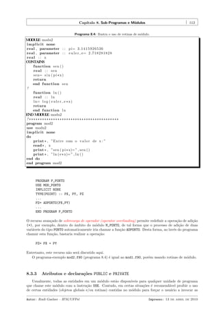 Cap´
ıtulo 8. Sub-Programas e M´dulos
o

113

Programa 8.4: Ilustra o uso de rotinas de m´dulo.
o

M D L modu2
O UE
i m p l i c i t none
real , parameter : : p i= 3 . 1 4 1 5 9 2 6 5 3 6
real , parameter : : e u l e r e= 2 . 7 1 8 2 8 1 8 2 8
real : : x
CONTAINS
function s e n ( )
real : : sen
s e n= s i n ( p i * x )
return
end function s e n
!
function l n ( )
real : : ln
l n= l o g ( e u l e r e * x )
return
end function l n
END M D L modu2
O UE
! *****************************************
program mod2
use modu2
i m p l i c i t none
do
print * , ”Entre com o v a l o r de x : ”
read * , x
print * , ”s e n ( p i * x)= ” , s e n ( )
print * , ” l n ( e * x)= ” , l n ( )
end do
end program mod2

PROGRAM P_PONTO
USE MOD_PONTO
IMPLICIT NONE
TYPE(POINT) :: PX, PY, PZ
...
PZ= ADPONTO(PX,PY)
...
END PROGRAM P_PONTO
O recurso avan¸ado de sobrecarga de operador (operator overloading) permite redeﬁnir a opera¸˜o de adi¸˜o
c
ca
ca
(+), por exemplo, dentro do ˆmbito do m´dulo M_PONTO, de tal forma que o processo de adi¸˜o de duas
a
o
ca
vari´veis do tipo PONTO automaticamente iria chamar a fun¸˜o ADPONTO. Desta forma, ao inv´s do programa
a
ca
e
chamar esta fun¸˜o, bastaria realizar a opera¸˜o:
ca
ca
PZ= PX + PY
Entretanto, este recurso n˜o ser´ discutido aqui.
a
a
O programa-exemplo mod2.f90 (programa 8.4) ´ igual ao mod1.f90, por´m usando rotinas de m´dulo.
e
e
o

8.3.3

Atributos e declara¸˜es PUBLIC e PRIVATE
co

Usualmente, todas as entidades em um m´dulo est˜o dispon´
o
a
ıveis para qualquer unidade de programa
que chame este m´dulo com a instru¸˜o USE. Contudo, em certas situa¸˜es ´ recomend´vel proibir o uso
o
ca
co e
a
de certas entidades (objetos globais e/ou rotinas) contidas no m´dulo para for¸ar o usu´rio a invocar as
o
c
a
Autor: Rudi Gaelzer – IFM/UFPel

Impresso: 13 de abril de 2010

 