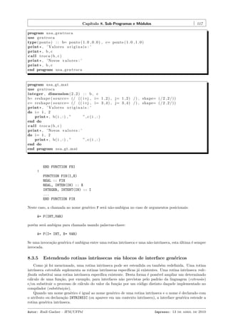 Cap´
ıtulo 8. Sub-Programas e M´dulos
o

117

program u s a g e n t r o c a
use g e n t r o c a
type ( ponto ) : : b= ponto ( 1 . 0 , 0 . 0 ) , c= ponto ( 1 . 0 , 1 . 0 )
print * , ’ V a l o r e s o r i g i n a i s : ’
print * , b , c
call troca (b , c )
print * , ’ Novos v a l o r e s : ’
print * , b , c
end program u s a g e n t r o c a

program u s a g t m a t
use g e n t r o c a
integer , dimension ( 2 , 2 ) : : b ,
b= r e s h a p e ( s o u r c e= ( / ( ( i+j ,
c= r e s h a p e ( s o u r c e= ( / ( ( i+j ,
print * , ’ V a l o r e s o r i g i n a i s : ’
do i= 1 , 2
print * , b ( i , : ) , ”
”,c(i
end do
call troca (b , c )
print * , ’ Novos v a l o r e s : ’
do i= 1 , 2
print * , b ( i , : ) , ”
”,c(i
end do
end program u s a g t m a t

c
i= 1 , 2 ) , j= 1 , 2 ) / ) , shape= ( / 2 , 2 / ) )
i= 3 , 4 ) , j= 3 , 4 ) / ) , shape= ( / 2 , 2 / ) )

,:)

,:)

END FUNCTION FXI
!
FUNCTION FIX(I,X)
REAL :: FIX
REAL, INTEN(IN) :: X
INTEGER, INTENT(IN) :: I
...
END FUNCTION FIX
Neste caso, a chamada ao nome gen´rico F ser´ n˜o-amb´
e
a a
ıgua no caso de argumentos posicionais:
A= F(INT,VAR)
por´m ser´ amb´
e
a
ıgua para chamada usando palavras-chave:
A= F(I= INT, X= VAR)
Se uma invoca¸˜o gen´rica ´ amb´
ca
e
e
ıgua entre uma rotina intr´
ınseca e uma n˜o-intr´
a
ınseca, esta ultima ´ sempre
´
e
invocada.

8.3.5

Estendendo rotinas intr´
ınsecas via blocos de interface gen´ricos
e

Como j´ foi mencionado, uma rotina intr´
a
ınseca pode ser estendida ou tamb´m redeﬁnida. Uma rotina
e
intr´
ınseca estendida suplementa as rotinas intr´
ınsecas espec´
ıﬁcas j´ existentes. Uma rotina intr´
a
ınseca redeﬁnida substitui uma rotina intr´
ınseca espec´
ıﬁca existente. Desta forma ´ poss´ ampliar um determinado
e
ıvel
c´lculo de uma fun¸˜o, por exemplo, para interfaces n˜o previstas pelo padr˜o da linguagem (extens˜o)
a
ca
a
a
a
e/ou substituir o processo de c´lculo do valor da fun¸˜o por um c´digo distinto daquele implementado no
a
ca
o
compilador (substitui¸˜o).
ca
Quando um nome gen´rico ´ igual ao nome gen´rico de uma rotina intr´
e
e
e
ınseca e o nome ´ declarado com
e
o atributo ou declara¸˜o INTRINSIC (ou aparece em um contexto intr´
ca
ınseco), a interface gen´rica estende a
e
rotina gen´rica intr´
e
ınseca.
Autor: Rudi Gaelzer – IFM/UFPel

Impresso: 13 de abril de 2010

 