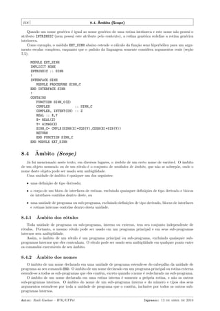ˆ
8.4. Ambito (Scope)

118

Quando um nome gen´rico ´ igual ao nome gen´rico de uma rotina intr´
e
e
e
ınseca e este nome n˜o possui o
a
atributo INTRINSIC (nem possui este atributo pelo contexto), a rotina gen´rica redeﬁne a rotina gen´rica
e
e
intr´
ınseca.
Como exemplo, o m´dulo EXT_SINH abaixo estende o c´lculo da fun¸˜o seno hiperb´lico para um arguo
a
ca
o
mento escalar complexo, enquanto que o padr˜o da linguagem somente considera argumentos reais (se¸˜o
a
ca
7.5):
MODULE EXT_SINH
IMPLICIT NONE
INTRINSIC :: SINH
!
INTERFACE SINH
MODULE PROCEDURE SINH_C
END INTERFACE SINH
!
CONTAINS
FUNCTION SINH_C(Z)
COMPLEX
:: SINH_C
COMPLEX, INTENT(IN) :: Z
REAL :: X,Y
X= REAL(Z)
Y= AIMAG(Z)
SINH_C= CMPLX(SINH(X)*COS(Y),COSH(X)*SIN(Y))
RETURN
END FUNCTION SINH_C
END MODULE EXT_SINH

8.4

ˆ
Ambito (Scope)

J´ foi mencionado neste texto, em diversos lugares, o ˆmbito de um certo nome de vari´vel. O ˆmbito
a
a
a
a
de um objeto nomeado ou de um r´tulo ´ o conjunto de unidades de ambito, que n˜o se sobrep˜e, onde o
o
e
ˆ
a
o
nome deste objeto pode ser usado sem ambig¨idade.
u
Uma unidade de ˆmbito ´ qualquer um dos seguintes:
a
e
ˆ uma deﬁni¸˜o de tipo derivado;
ca
ˆ o corpo de um bloco de interfaces de rotinas, excluindo quaisquer deﬁni¸˜es de tipo derivado e blocos
co
de interfaces contidos dentro deste, ou
ˆ uma unidade de programa ou sub-programa, excluindo deﬁni¸˜es de tipo derivado, blocos de interfaces
co
e rotinas internas contidas dentro desta unidade.

8.4.1

ˆ
Ambito dos r´tulos
o

Toda unidade de programa ou sub-programa, interno ou externo, tem seu conjunto independente de
r´tulos. Portanto, o mesmo r´tulo pode ser usado em um programa principal e em seus sub-programas
o
o
internos sem ambig¨idade.
u
Assim, o ˆmbito de um r´tulo ´ um programa principal ou sub-programa, excluindo quaisquer suba
o
e
programas internos que eles contenham. O r´tulo pode ser usado sem ambig¨idade em qualquer ponto entre
o
u
os comandos execut´veis de seu ˆmbito.
a
a

8.4.2

ˆ
Ambito dos nomes

O ˆmbito de um nome declarado em uma unidade de programa estende-se do cabe¸alho da unidade de
a
c
programa ao seu comando END. O ˆmbito de um nome declarado em um programa principal ou rotina externa
a
estende-se a todos os sub-programas que eles contˆm, exceto quando o nome ´ redeclarado no sub-programa.
e
e
O ˆmbito de um nome declarado em uma rotina interna ´ somente a pr´pria rotina, e n˜o os outros
a
e
o
a
sub-programas internos. O ˆmbito do nome de um sub-programa interno e do n´mero e tipos dos seus
a
u
argumentos estende-se por toda a unidade de programa que o cont´m, inclusive por todos os outros sube
programas internos.
Autor: Rudi Gaelzer – IFM/UFPel

Impresso: 13 de abril de 2010

 