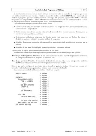 Cap´
ıtulo 8. Sub-Programas e M´dulos
o

119

O ˆmbito de um nome declarado em um m´dulo estende-se a todas as unidades de programa que usam
a
o
este m´dulo, exceto no caso em que a entidade em quest˜o tenha o atributo PRIVATE, ou ´ renomeada na
o
a
e
unidade de programa que usa o m´dulo ou quando a instru¸˜o USE apresenta o qualiﬁcador ONLY e a entidade
o
ca
em quest˜o n˜o esteja na <lista only>. O ˆmbito de um nome declarado em um m´dulo estende-se a todos
a a
a
o
os sub-programas internos, excluindo aqueles onde o nome ´ redeclarado.
e
Considerando a deﬁni¸˜o de unidade de ˆmbito acima,
ca
a
ˆ Entidades declaradas em diferentes unidades de ˆmbito s˜o sempre distintas, mesmo que elas tenham
a
a
o mesmo nome e propriedades.
ˆ Dentro de uma unidade de ˆmbito, cada entidade nomeada deve possuir um nome distinto, com a
a
exce¸˜o de nomes gen´ricos de rotinas.
ca
e
ˆ Os nomes de unidades de programas s˜o globais; assim, cada nome deve ser distinto dos outros e
a
distinto de quaisquer entidades locais na unidade de programa.
ˆ O ˆmbito do nome de uma rotina interna estende-se somente por toda a unidade de programa que a
a
cont´m.
e
ˆ O ˆmbito de um nome declarado em uma rotina interna ´ esta rotina interna.
a
e

Este conjunto de regras resume a deﬁni¸˜o de ˆmbito de um nome.
ca
a
Nomes de entidades s˜o acess´
a
ıveis por associa¸˜o ao hospedeiro ou associa¸˜o por uso quando:
ca
ca
Associa¸˜o ao hospedeiro. O ˆmbito de um nome declarado em uma unidade de programa estende-se
ca
a
do cabe¸alho da unidade de programa ao comando END.
c
Associa¸˜o por uso. O ˆmbito de um nome declarado em um m´dulo, o qual n˜o possui o atributo
ca
a
o
a
PRIVATE, estende-se a qualquer unidade de programa que usa o m´dulo.
o
Nota-se que ambos os tipos de associa¸˜o n˜o se estende a quaisquer rotinas externas que possam ser
ca
a
invocadas e n˜o incluem quaisquer rotinas internas onde o nome ´ redeclarado.
a
e
Um exemplo contendo 5 unidades de ˆmbito ´ ilustrado a seguir:
a
e
MODULE AMBITO1
...
CONTAINS
SUBROUTINE AMBITO2
TYPE :: AMBITO3
...
END TYPE AMBITO3
INTERFACE
...
END INTERFACE
...
CONTAINS
FUNCTION AMBITO5(...)
...
END FUNCTION AMBITO5
END SUBROUTINE AMBITO2
END MODULO AMBITO1

Autor: Rudi Gaelzer – IFM/UFPel

!
!
!
!
!
!
!
!
!
!
!
!
!
!
!
!
!

Ambito
Ambito
Ambito
Ambito
Ambito
Ambito
Ambito
Ambito
Ambito
Ambito
Ambito
Ambito
Ambito
Ambito
Ambito
Ambito
Ambito

1
1
1
2
3
3
3
2
4
2
2
2
5
5
5
2
1

Impresso: 13 de abril de 2010

 