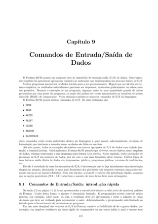 Cap´
ıtulo 9

Comandos de Entrada/Sa´ de
ıda
Dados
O Fortran 90/95 possui um conjunto rico de instru¸˜es de entrada/sa´ (E/S) de dados. Entretanto,
co
ıda
este cap´
ıtulo ir´ apresentar apenas um conjunto de instru¸˜es que implementam um processo b´sico de E/S.
a
co
a
Muitos programas necessitam de dados iniciais para o seu processamento. Depois que os c´lculos estivea
rem completos, os resultados naturalmente precisam ser impressos, mostrados graﬁcamente ou salvos para
uso posterior. Durante a execu¸˜o de um programa, algumas vezes h´ uma quantidade grande de dados
ca
a
produzidos por uma parte do programa, os quais n˜o podem ser todos armazenados na mem´ria de acesso
a
o
aleat´rio (RAM) do computador. Nesta situa¸˜o tamb´m se usam os comandos de E/S da linguagem.
o
ca
e
O Fortran 90/95 possui muitos comandos de E/S. Os mais utilizados s˜o:
a
ˆ OPEN
ˆ READ
ˆ WRITE
ˆ PRINT
ˆ CLOSE
ˆ REWIND
ˆ BACKSPACE

estes comandos est˜o todos embutidos dentro da linguagem a qual possui, adicionalmente, recursos de
a
formata¸˜o que instruem a maneira como os dados s˜o lidos ou escritos.
ca
a
At´ este ponto, todos os exemplos abordados executaram opera¸˜es de E/S de dados com teclado (ene
co
trada) e terminal (sa´
ıda). Adicionalmente, Fortran 90/95 permite que diversos outros objetos, como arquivos
de dados, estejam conectados a um programa para leitura e/ou escrita. Neste cap´
ıtulo, ser˜o abordados os
a
processos de E/S em arquivos de dados, por ser este o uso mais freq¨ente deste recurso. Outros tipos de
u
usos incluem sa´ direta de dados em impressoras, plotters, programas gr´ﬁcos, recursos de multimeios,
ıda
a
etc.
Devido ` variedade de usos dos comandos de E/S, ´ interessante que se fa¸a inicialmente uma introdu¸˜o
a
e
c
ca
simples ao assunto, abordando os usos mais freq¨entes dos processos com arquivos externos, para posterioru
mente entrar-se em maiores detalhes. Com este intuito, a se¸˜o 9.1 cont´m esta introdu¸˜o r´pida, ao passo
ca
e
ca a
que as se¸˜es posteriores (9.3 – 9.11) abordam o assunto de uma forma bem mais abrangente.
co

9.1

Comandos de Entrada/Sa´
ıda: introdu¸˜o r´pida
ca a

Na se¸˜o 2.3 na p´gina 11 j´ foram apresentadas a entrada (teclado) e a sa´ (tela do monitor) padr˜es
ca
a
a
ıda
o
do Fortran. Usado desta forma, o recurso ´ demasiado limitado. O programador possui controle muito
e
restrito, por exemplo, sobre onde, na tela, o resultado deve ser apresentado e sobre o n´mero de casas
u
decimais que deve ser utilizado para representar o valor. Adicionalmente, o programador est´ limitado ao
a
teclado para o fornecimento de parˆmetros ao programa.
a
Um uso mais desej´vel dos recursos de E/S do Fortran consiste na habilidade de ler e gravar dados, por
a
exemplo, em arquivos residentes no disco r´
ıgido do computador ou em outra m´
ıdia ` qual o mesmo tem
a
121

 