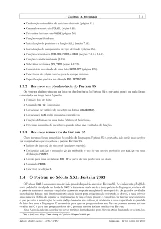 Cap´
ıtulo 1. Introdu¸˜o
ca

5

ˆ Dealoca¸˜o autom´tica de matrizes aloc´veis (p´gina 61).
ca
a
a
a
ˆ Comando e construto FORALL (se¸˜o 6.10).
ca
ˆ Extens˜es do construto WHERE (p´gina 58).
o
a
ˆ Fun¸˜es especiﬁcadoras.
co
ˆ Inicializa¸˜o de ponteiro e a fun¸˜o NULL (se¸˜o 7.16).
ca
ca
ca
ˆ Inicializa¸˜o de componentes de tipo derivado (p´gina 25).
ca
a
ˆ Fun¸˜es elementares CEILING, FLOOR e SIGN (se¸˜es 7.4.1 e 7.4.2).
co
co
ˆ Fun¸˜es transformacionais (7.15).
co
ˆ Subrotina intr´
ınseca CPU_TIME (se¸˜o 7.17.2).
ca
ˆ Coment´rio na entrada de uma lista NAMELIST (p´gina 128).
a
a
ˆ Descritores de edi¸˜o com largura de campo m´
ca
ınimo.
ˆ Especiﬁca¸˜o gen´rica na cl´usula END INTERFACE.
ca
e
a

1.3.2

Recursos em obsolescˆncia do Fortran 95
e

Os recursos abaixo entraram na lista em obsolescˆncia do Fortran 95 e, portanto, pouco ou nada foram
e
comentados ao longo desta Apostila.
ˆ Formato ﬁxo de fonte.
ˆ Comando GO TO computado.
ˆ Declara¸˜o de vari´vel de caractere na forma CHARACTER*.
ca
a
ˆ Declara¸˜es DATA entre comandos execut´veis.
co
a
ˆ Fun¸˜es deﬁnidas em uma linha (statement functions).
co
ˆ Extens˜o assumida de caracteres quando estas s˜o resultados de fun¸˜es.
a
a
co

1.3.3

Recursos removidos do Fortran 95

Cinco recursos foram removidos do padr˜o da linguagem Fortran 95 e, portanto, n˜o ser˜o mais aceitos
a
a
a
por compiladores que respeitam o padr˜o Fortran 95.
a
ˆ ´
Indices de la¸os DO do tipo real (qualquer esp´cie).
c
e
ˆ Declara¸˜o ASSIGN e comando GO TO atribu´ e uso de um inteiro atribu´ por ASSIGN em uma
ca
ıdo
ıdo
declara¸˜o FORMAT.
ca
ˆ Desvio para uma declara¸˜o END IF a partir de um ponto fora do bloco.
ca
ˆ Comando PAUSE.
ˆ Descritor de edi¸˜o H.
ca

1.4

O Fortran no S´culo XXI: Fortran 2003
e

O Fortran 2003 ´ novamente uma revis˜o grande do padr˜o anterior: Fortran 95. A vers˜o curta (draft) do
e
a
a
a
novo padr˜o foi divulgada em ﬁnais de 20033 e tornou-se desde ent˜o o novo padr˜o da linguagem, embora at´
a
a
a
e
o presente momento nenhum compilador apresenta suporte completo do novo padr˜o. As grandes novidades
a
introduzidas foram: um direcionamento ainda maior para programa¸˜o orientada a objeto, a qual oferece
ca
uma maneira efetiva de separar a programa¸˜o de um c´digo grande e complexo em tarefas independentes
ca
o
e que permite a constru¸˜o de novo c´digo baseado em rotinas j´ existentes e uma capacidade expandida
ca
o
a
de interface com a linguagem C, necess´ria para que os programadores em Fortran possam acessar rotinas
a
escritas em C e para que programadores de C possam acessar rotinas escritas em Fortran.
Esta Apostila n˜o ir´ abordar os novos recursos introduzidos pelo Fortran 2003, limitando-se a list´-los.
a a
a
3 Ver

o draft em: http://www.dkuug.dk/jtc1/sc22/open/n3661.pdf.

Autor: Rudi Gaelzer – IFM/UFPel

Impresso: 12 de abril de 2010

 
