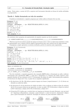 122

9.1. Comandos de Entrada/Sa´
ıda: introdu¸˜o r´pida
ca a

acesso. Nesta se¸˜o, o acesso de E/S a arquivos ser´ brevemente discutido na forma de tarefas atribu´
ca
a
ıdas
ao programador.

Tarefa 1. Sa´ formatada na tela do monitor
ıda
Considera-se inicialmente o seguinte programa que realiza sa´ no formato livre na tela:
ıda
program F out
i m p l i c i t none
integer , parameter : : dp= SELECTED REAL KIND( 1 5 , 3 0 0 )
r e a l ( dp ) : : a , b , c
a= 1 . 0 dp / 7 . 0 dp
b= s q r t ( 2 . 0 dp )
c= 4 * atan ( 1 . 0 dp )
print * , a , b , c
end program F out
Os resultados deste programa s˜o apresentados da seguinte maneira na tela do monitor:
a
0.142857142857143

1.41421356237310

3.14159265358979

Observa-se que h´ um n´mero grande de espa¸os em branco antes e entre os valores dos resultados e todos
a
u
c
s˜o apresentados com o n´mero total de d´
a
u
ıgitos represent´veis para uma vari´vel real de dupla precis˜o.
a
a
a
O programa a seguir apresenta os mesmos resultados, por´m de maneiras mais organizadas:
e
program F o u t f o r m a t a d o
i m p l i c i t none
integer , parameter : : dp= SELECTED REAL KIND( 1 5 , 3 0 0 )
r e a l ( dp ) : : a , b , c
a= 1 . 0 dp / 7 . 0 dp
b= s q r t ( 2 . 0 dp )
c= 4 * atan ( 1 . 0 dp )
print ”( f 7 . 5 , 1 x , f 9 . 7 , 1 x , f 1 1 . 9 ) ” , a , b , c
print ”( f 7 . 7 , 1 x , f 9 . 9 , 1 x , e11 . 5 ) ” , a , b , c
print ” ( ’ a= ’ , f 7 . 5 , 2 x , ’ b= ’ , f 9 . 7 , 3 x , ’ c= ’ , f 1 1 . 9 ) ” , a , b , c
end program F o u t f o r m a t a d o
Agora, os resultados s˜o:
a
0.14286 1.4142136 3.141592654
******* ********* 0.31416 E +01
a = 0.14286 b = 1.4142136
c = 3.141592654
Nos trˆs resultados, o segundo argumento dos comandos WRITE indica a formata¸˜o na sa´
e
ca
ıda, conforme
determinada pelo especiﬁcador FMT=,1 o qual n˜o ´ obrigat´rio se o formato dos dados aparecer como
a e
o
segundo elemento de um comando de E/S. A formata¸˜o dos dados de sa´ ´ determinada pela seq¨ˆncia
ca
ıda e
ue
de descritores de edi¸˜o (X, F e E), os quais tˆm os seguintes signiﬁcados:
ca
e
ˆ Os descritores 1X, 2X e 3X indicam quantos espa¸os em branco (respectivamente 1, 2 e 3) devem ser
c
deixados na sa´ dos dados.
ıda
ˆ Os descritores F e E s˜o descritores de edi¸˜o de dados e eles se aplicam ao dados na lista de vari´veis
a
ca
a
(A, B e C) na mesma ordem em que aparecem, ou seja, na sa´ 1, F7.5 determina a edi¸˜o da vari´vel
ıda
ca
a
A, F9.7 determina a adi¸˜o de B e F11.9 determina a edi¸˜o de C.
ca
ca
ˆ O descritor F7.5 indica que a vari´vel deve ser impressa no formato de ponto ﬂutuante, com um total
a
de 7 algarismos alfanum´ricos, contando o ponto decimal e o sinal (se houver), destinando 5 d´
e
ıgitos
para a parte fracion´ria da vari´vel A. Exemplos de n´meros de ponto ﬂutuante v´lidos s˜o:
a
a
u
a
a
5 d´
ıgitos

F7.5: 0.14286

7 d´
ıgitos

F9.7: -.1414214

7 caracteres
1 Discutido

9 caracteres

9 d´
ıgitos

F12.9: -3.141592654
12 caracteres

em detalhes na se¸˜o 9.7 na p´gina 134.
ca
a

Autor: Rudi Gaelzer – IFM/UFPel

Impresso: 13 de abril de 2010

 