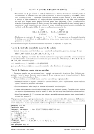 Cap´
ıtulo 9. Comandos de Entrada/Sa´ de Dados
ıda

123

ˆ O descritor E11.5, que aparece na sa´ 2 determinando o formato de sa´ da vari´vel C, indica a
ıda
ıda
a
sa´ na forma de ponto ﬂutuante com parte exponencial. O resultado impresso (0.31416E+01) possui
ıda
uma extens˜o total de 11 algarismos alfanum´ricos, contando o ponto decimal, o sinal (se houver),
a
e
o s´
ımbolo da parte exponencial (E), o sinal da parte exponencial (+) e o seu valor, com duas casas
decimais (01). Restam, ent˜o, somente 5 d´
a
ıgitos para a parte fracion´ria. Caso a extens˜o total do
a
a
descritor, descontado o n´mero de d´
u
ıgitos na parte fracion´ria, n˜o for suﬁciente para imprimir a parte
a
a
exponencial e mais o sinal, ocorre um estouro de campo, indicado pelos asteriscos nos resultados das
vari´veis A e B. Exemplos v´lidos de n´meros no formato exponencial s˜o:
a
a
u
a
6 d´
ıgitos

5 d´
ıgitos

E11.5: 0.31416 E+01

E13.6: -4. 430949 E-12

11 caracteres

13 caracteres

ˆ Finalmente, as constantes de caractere ’A= ’, ’B= ’ e ’C= ’ que aparecem na formata¸˜o da sa´
ca
ıda
3 s˜o impressas ipsis literis na sa´ padr˜o e na mesma ordem em que aparecem, relativamente a si
a
ıda
a
pr´prias e `s vari´veis.
o
a
a

Uma exposi¸ao completa de todos os descritores ´ realizada na se¸˜o 9.8 na p´gina 135.
c˜
e
ca
a

Tarefa 2. Entrada formatada a partir do teclado
Entrada formatada a partir do teclado n˜o ´ uma tarefa muito pr´tica, pois uma instru¸˜o do tipo
a e
a
ca
READ(*,FMT=’(1X,F7.5,5X,F9.6,3X,F11.8)’)A, B, C
iria requerer a digita¸˜o dos valores das vari´veis exatamente nas posi¸˜es assinaladas e com as extens˜es
ca
a
co
o
e partes fracion´rias exatamente como determinadas pelos descritores. Por exemplo, se A= 2.6, B= -3.1 e
a
C= 10.8, seria necess´rio digitar
a
2.60000

-3.100000

10.80000000

para preencher todos os d´
ıgitos e espa¸os determinados pelos descritores de formata¸˜o.
c
ca

Tarefa 3. Sa´ de dados em um arquivo
ıda
Da mesma maneira que um programa-fonte ´ gravado em um arquivo situado no disco r´
e
ıgido do computador, ´ poss´ gravar dados em arquivos a partir de um programa ou, de forma alternativa, ler dados
e
ıvel
contidos em arquivos situados no disco.
Para possibilitar acesso de E/S em um arquivo ´ necess´rio que o programador:
e
a
ˆ Identiﬁque o nome do arquivo, fornecendo o caminho completo, caso o arquivo resida em um diret´rio
o
(pasta) distinto do programa execut´vel.
a
ˆ Informe ao sistema sobre o tipo de acesso e uso que ser´ feito do arquivo.
a

´
ˆ Associe instru¸˜es individuais de leitura ou grava¸˜o com o arquivo em uso. E poss´ existir mais de
co
ca
ıvel
um arquivo simultaneamente acess´ para E/S, al´m das interfaces j´ utilizadas (teclado e monitor).
ıvel
e
a
ˆ Quando as opera¸˜es de E/S estiverem conclu´
co
ıdas, ´ necess´rio instruir ao sistema n˜o ´ mais necess´rio
e
a
a e
a
acessar o(s) arquivo(s).

O programa exemplo a seguir grava informa¸˜es formatadas ao arquivo EX1.DAT. A extens˜o .DAT simplesco
a
mente identiﬁca o arquivo como sendo de dados. Se o arquivo n˜o existir, este ´ criado e tornado acess´
a
e
ıvel;
se ele existe, ent˜o os dados previamente contidos nele podem ser substitu´
a
ıdos por novos.
program A rq Sa i
i m p l i c i t none
integer , parameter : : dp= SELECTED REAL KIND( 1 5 , 3 0 0 )
r e a l ( dp ) : : a , b , c
a= 1 . 0 dp / 7 . 0 dp
b= s q r t ( 2 . 0 dp )
c= 4 * atan ( 1 . 0 dp )
open ( 1 0 , f i l e=”ex1 . dat ”)
write ( 1 0 , fmt=”( f 7 . 5 , 1 x , f 9 . 7 , 1 x , f 1 1 . 9 ) ”) a , b , c
close (10)
end program A rq Sa i
Autor: Rudi Gaelzer – IFM/UFPel

Impresso: 13 de abril de 2010

 