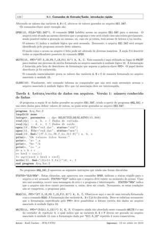 124

9.1. Comandos de Entrada/Sa´
ıda: introdu¸˜o r´pida
ca a

Alterando os valores das vari´veis A, B e C, altera-se os valores gravados no arquivo EX1.DAT.
a
Os comandos-chave neste exemplo s˜o:
a
OPEN(10, FILE="EX1.DAT"). O comando OPEN habilita acesso ao arquivo EX1.DAT para o sistema. O
arquivo est´ situado no mesmo diret´rio que o programa e este ser´ criado caso n˜o exista previamente,
a
o
a
a
sendo poss´ ent˜o a grava¸˜o no mesmo, ou, caso ele j´ exista, ter´ acesso de leitura e/ou escrita.
ıvel
a
ca
a
a
O n´mero 11 indica a unidade l´gica que ser´ acessada. Doravante, o arquivo EX1.DAT ser´ sempre
u
o
a
a
identiﬁcado pelo programa atrav´s deste n´mero.
e
u
O modo como o acesso ao arquivo ´ feito pode ser alterado de diversas maneiras. A se¸˜o 9.4 descreve
e
ca
todos os especiﬁcadores poss´
ıveis do comando OPEN.
WRITE(10, FMT="(F7.5,1X,F9.7,1X,F11.9)") A, B, C. Este comando ´ aqui utilizado no lugar de PRINT
e
para realizar um processo de escrita formatada no arquivo associado ` unidade l´gica 10. A formata¸˜o
a
o
ca
´ fornecida pela lista de descritores de formata¸˜o que seguem a palavra-chave FMT=. O papel destes
e
ca
descritores j´ foi esclarecido.
a
O comando essencialmente grava os valores das vari´veis A, B e C de maneira formatada no arquivo
a
associado a unidade 10.
`
CLOSE(10). Finalmente, este comando informa ao computador que n˜o ser´ mais necess´rio acessar o
a
a
a
arquivo associado ` unidade l´gica 10 e que tal associa¸˜o deve ser interrompida.
a
o
ca

Tarefa 4. Leitura/escrita de dados em arquivos. Vers˜o 1: n´ mero conhecido
a
u
de linhas
O programa a seguir lˆ os dados gravados no arquivo EX1.DAT, criado a partir do programa ARQ_SAI, e
e
usa estes dados para deﬁnir valores de outros, os quais ser˜o gravados no arquivo EX2.DAT.
a
program A r q S a i 2
i m p l i c i t none
integer , parameter : : dp= SELECTED REAL KIND( 1 5 , 3 0 0 )
r e a l ( dp ) : : a , b , c ! Dados de e n t r a d a .
r e a l ( dp ) : : d , e , f ! Dados de s a i d a .
open ( 1 0 , f i l e=”ex1 . dat ” , status=” o l d ”)
open ( 1 1 , f i l e=”ex2 . dat ” , status=”new ”)
read ( 1 0 , fmt=”( f 7 . 5 , 1 x , f 9 . 7 , 1 x , f 1 1 . 9 ) ”) a , b , c
print * , ”Os v a l o r e s l i d o s foram : ”
print * , ”a= ” , a
print * , ”b= ” , b
print * , ”c= ” , c
d= a + b + c
e= b ** 2 + c o s ( c )
f= s q r t ( a ** 2 + b ** 3 + c * * 5 )
write ( 1 1 , fmt=” ( 3 ( e11 . 5 , 1 x ) ) ”) d , e , f
end program A r q S a i 2
No programa ARQ_SAI_2 aparecem as seguintes instru¸˜es que ainda n˜o foram discutidas:
co
a
STATUS="OLD/NEW". Estas cl´usulas, que aparecem nos comandos OPEN, indicam o status exigido para o
a
arquivo a ser acessado. STATUS="OLD" indica que o arquivo deve existir no momento de acesso. Caso
isto n˜o aconte¸a, ocorre uma mensagem de erro e o programa ´ interrompido. STATUS="NEW" indica
a
c
e
que o arquivo n˜o deve existir previamente e, ent˜o, deve ser criado. Novamente, se estas condi¸˜es
a
a
co
n˜o se cumprirem, o programa p´ra.
a
a
READ(10, FMT="(F7.5,1X,F9.7,1X,F11.9)") A, B, C. Observa-se aqui o uso de uma entrada formatada
com o comando READ. A formata¸˜o das vari´veis A, B e C j´ foi discutida. Deve-se enfatizar novamente
ca
a
a
que a formata¸˜o especiﬁcada pelo FMT= deve possibilitar a leitura correta dos dados no arquivo
ca
associado a unidade l´gica 10.
`
o
WRITE(11, FMT="(3(E11.5,1X))") D, E, F. O aspecto ainda n˜o abordado neste comando WRITE ´ o uso
a
e
do contador de repeti¸˜o 3, o qual indica que as vari´veis D, E e F devem ser gravado no arquivo
ca
a
associado a unidade 11 com a formata¸ao dada por "E11.5,1X" repetido 3 vezes consecutivas.
`
c˜
Autor: Rudi Gaelzer – IFM/UFPel

Impresso: 13 de abril de 2010

 