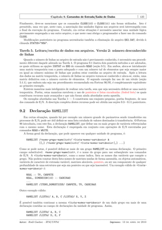 Cap´
ıtulo 9. Comandos de Entrada/Sa´ de Dados
ıda

125

Finalmente, deve-se mencionar que os comandos CLOSE(10) e CLOSE(11) n˜o foram utilizados. Isto ´
a
e
permitido, uma vez que, neste caso, a associa¸˜o das unidades l´gicas aos arquivos ser´ interrompida com
ca
o
a
o ﬁnal da execu¸˜o do programa. Contudo, em certas situa¸˜es ´ necess´rio associar uma unidade l´gica
ca
co e
a
o
previamente empregada a um outro arquivo, o que neste caso obriga o programador a fazer uso do comando
CLOSE.
Modiﬁca¸˜es posteriores no programa necessitar˜o tamb´m a elimina¸˜o do arquivo EX2.DAT, devido `
co
a
e
ca
a
cl´usula STATUS="NEW".
a

Tarefa 5. Leitura/escrita de dados em arquivos. Vers˜o 2: n´ mero desconhecido
a
u
de linhas
Quando o n´mero de linhas no arquivo de entrada n˜o ´ previamente conhecido, ´ necess´rio um procediu
a e
e
a
mento diferente daquele adotado na Tarefa 4. O programa 9.1 ilustra dois poss´
ıveis m´todos a ser adotados,
e
os quais utilizam as op¸˜es IOSTAT ou END do comando READ (se¸˜o 9.5). Em ambos, aloca-se inicialmente
co
ca
uma matriz tempor´ria com o posto adequado e com um n´mero tal de elementos que seja sempre maior
a
u
ou igual ao n´mero m´ximo de linhas que podem estar contidas no arquivo de entrada. Ap´s a leitura
u
a
o
dos dados na matriz tempor´ria, o n´mero de linhas no arquivo tornou-se conhecido e aloca-se, ent˜o, uma
a
u
a
matriz deﬁnitiva com o n´mero correto de elementos. O segundo exemplo faz uso de um r´tulo (se¸˜o
u
o
ca
5.1.1), que embora n˜o seja um procedimento recomendado em Fortran 90/95, ´ completamente equivalente
a
e
ao primeiro exemplo.
Existem maneiras mais inteligentes de realizar esta tarefa, sem que seja necess´rio deﬁnir-se uma matriz
a
tempor´ria. Por´m, estas maneiras envolvem o uso de ponteiros e listas encadeadas (linked lists) os quais
a
e
constituem recursos mais avan¸ados e que n˜o foram ainda abordados nesta apostila.
c
a
Os exemplos abordados nas Tarefas 1 — 5 constituem um conjunto pequeno, por´m freq¨ente, de usos
e
u
dos comando de E/S. A descri¸˜o completa destes recursos pode ser obtida nas se¸˜es 9.3—9.11 posteriores.
ca
co

9.2

Declara¸˜o NAMELIST
ca

Em certas situa¸˜es, quando h´ por exemplo um n´mero grande de parˆmetros sendo transferidos em
co
a
u
a
processos de E/S, pode ser util deﬁnir-se uma lista rotulada de valores destinados ` transferˆncia. O Fortran
´
a
e
90 introduziu, com este ﬁm, a declara¸˜o NAMELIST, que deﬁne um ou mais grupos de vari´veis referenciadas
ca
a
com o mesmo nome. Esta declara¸˜o ´ empregada em conjunto com opera¸˜es de E/S executadas por
ca e
co
comandos READ e WRITE.
A forma geral da declara¸˜o, que pode aparecer em qualquer unidade de programa, ´:
ca
e
NAMELIST /<nome-grupo-namelist>/ <lista-nomes-vari´veis> &
a
[[,] /<nome-grupo-namelist>/ <lista-nomes-vari´veis> [,] ...]
a
Como se pode notar, ´ poss´ deﬁnir-se mais de um grupo NAMELIST na mesma declara¸˜o. O primeiro
e
ıvel
ca
campo substitu´
ıvel: <nome-grupo-namelist> , ´ o nome do grupo para uso subseq¨ente nos comandos
e
u
de E/S. A <lista-nomes-vari´veis> , como o nome indica, lista os nomes das vari´veis que comp˜e o
a
a
o
grupo. N˜o podem constar desta lista nomes de matrizes mudas de forma assumida, ou objetos autom´ticos,
a
a
vari´veis de caractere de extens˜o vari´vel, matrizes aloc´veis, pointers, ou ser um componente de qualquer
a
a
a
a
profundidade de uma estrutura que seja um ponteiro ou que seja inacess´
ıvel. Um exemplo v´lido de <listaa
nomes-vari´veis> ´:
a
e
REAL :: TV, CARPETE
REAL, DIMENSION(10) :: CADEIRAS
...
NAMELIST /ITENS_DOMESTICOS/ CARPETE, TV, CADEIRAS
Outro exemplo v´lido:
a
NAMELIST /LISTA1/ A, B, C /LISTA2/ X, Y, Z
´
E poss´
ıvel tamb´m continuar a mesma <lista-nomes-vari´veis> de um dado grupo em mais de uma
e
a
declara¸˜o contidas no campo de declara¸˜es da unidade de programa. Assim,
ca
co
NAMELIST /LISTA/ A, B, C
NAMELIST /LISTA/ D, E, F
Autor: Rudi Gaelzer – IFM/UFPel

Impresso: 13 de abril de 2010

 