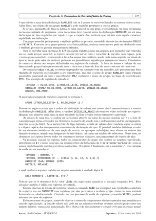Cap´
ıtulo 9. Comandos de Entrada/Sa´ de Dados
ıda

127

´ equivalente a uma unica declara¸˜o NAMELIST com os 6 nomes de vari´veis listados na mesma ordem acima.
e
´
ca
a
Al´m disso, um objeto de um grupo NAMELIST pode tamb´m pertencer a outros grupos.
e
e
Se o tipo, parˆmetro de tipo ou forma de uma vari´vel de um grupo ´ especiﬁcado em uma declara¸˜o
a
a
e
ca
na mesma unidade de programa , esta declara¸˜o deve constar antes da declara¸˜o NAMELIST, ou ser uma
ca
ca
declara¸˜o de tipo impl´
ca
ıcito que regule o tipo e esp´cie das vari´veis que iniciam com aquele caractere
e
a
explicitado na declara¸˜o.
ca
Um grupo namelist pode possuir o atributo p´blico ou privado, concedido atrav´s das declara¸˜es PUBLIC
u
e
co
ou PRIVATE. Contudo, se o grupo possuir o atributo p´blico, nenhum membro seu pode ser declarado com
u
o atributo privado ou possuir componentes privados.
Para se executar uma opera¸˜o de E/S em algum registro (como um arquivo, por exemplo) que contenha
ca
um ou mais grupos namelist, o registro sempre ir´ iniciar com o caractere &, seguido, sem espa¸o, pelo
a
c
<nome-grupo-namelist>, vindo ent˜o a lista dos nomes das vari´veis, sendo cada nome seguido por sinais de
a
a
igual e, ent˜o pelo valor da vari´vel, podendo ser precedido ou seguido por espa¸os em branco. Constantes
a
a
c
de caractere devem ser sempre delimitadas em registros de entrada. A lista de nomes e valores de um
determinado grupo ´ sempre encerrada com o caractere / inserido fora de uma constante de caractere.
e
Os comandos READ e WRITE, ao serem empregados em conjunto com um namelist, n˜o possuem uma lista
a
expl´
ıcita de vari´veis ou constantes a ser transferidas, mas sim o nome do grupo NAMELIST como segundo
a
parˆmetro posicional ou com o especiﬁcador NML= contendo o nome do grupo, no lugar do especiﬁcador
a
FMT=. Um exemplo de registro de entrada ´:
e
INTEGER :: NO_DE_OVOS, LITROS_DE_LEITE, QUILOS_DE_ARROZ
NAMELIST /FOME/ NO_DE_OVOS, LITROS_DE_LEITE, QUILOS_DE_ARROZ
READ(5, NML=FOME)
O associado exemplo de registro (arquivo) de entrada ´:
e
&FOME LITROS_DE_LEITE= 5, NO_DE_OVOS= 12 /
Nota-se no registro acima que a ordem de atribui¸˜o de valores aos nomes n˜o ´ necessariamente a mesma
ca
a e
da declara¸˜o NAMELIST. Al´m disso, a vari´vel QUILOS_DE_ARROZ n˜o tem seu valor atribu´ no registro.
ca
e
a
a
ıdo
Quando isso acontece com uma ou mais vari´veis da lista o valor destas permanece inalterado.
a
Os valores de uma matriz podem ser atribu´
ıdos atrav´s do nome da mesma seguida por = e a lista de
e
constantes que ser˜o atribu´
a
ıdos aos elementos da matriz de acordo com o ordenamento padr˜o da linguagem,
a
descrito na se¸˜o 6.6.2. Se a vari´vel for de tipo derivado, a lista de valores deve tamb´m seguir a ordem
ca
a
e
´
e o tipo e esp´cie dos componentes constantes da declara¸˜o do tipo. E poss´ tamb´m deﬁnir-se o valor
e
ca
ıvel
e
de um elemento isolado ou de uma se¸˜o de matriz, ou qualquer sub-objeto, sem alterar os valores dos
ca
demais elementos, usando um designador de sub-objeto, tal como um tripleto de subscritos. Neste caso, os
elementos do tripleto devem todos ser constantes inteiras escalares, sem parˆmetros de esp´cie de tipo
a
e
Na grava¸˜o (sa´
ca
ıda) do registro, todos os componentes do grupo s˜o escritos no arquivo especiﬁcado,
a
precedidos por & e o nome do grupo, na mesma ordem da declara¸˜o da <lista-nomes-vari´veis> , com os
ca
a
nomes explicitamente escritos em letras mai´sculas. O registro ´ ﬁnalizado com o caractere /. Um exemplo
u
e
de sa´ de um namelist ´:
ıda
e
INTEGER :: NUMERO, I
INTEGER, DIMENSION(10) :: LISTA= (/ 14, (0, I= 1,9) /)
NAMELIST /SAI/ NUMERO, LISTA
WRITE(6, NML=SAI)
o qual produz o seguinte registro no arquivo associado ` unidade l´gica 6:
a
o
&SAI NUMERO=1 , LISTA=14, 9*0 /
Nota-se que os 9 elementos 0 do vetor LISTA s˜o registrados usando-se a nota¸˜o compacta 9*0. Esta
a
ca
nota¸˜o tamb´m ´ v´lida em registros de entrada.
ca
e e a
Em um processo de leitura de registros (usando o comando READ, por exemplo), n˜o ´ permitida a mistura
a e
de registros em um NAMELIST com registros que n˜o pertencem a nenhum grupo, como em uma entrada
a
formatada ou n˜o-formatada. Contudo, em um processo de sa´ de registros (comando WRITE), pode-se
a
ıda
misturar os tipos de registros.
Todos os nomes de grupos, nomes de objetos e nomes de componentes s˜o interpretados sem considerar o
a
caso de capitaliza¸˜o. A lista de valores n˜o pode ter um n´mero excedente de ´
ca
a
u
ıtens, mas ela pode conter um
n´mero inferior, como j´ foi mencionado. Se o objeto ´ do tipo caractere e o valor tiver uma extens˜o menor
u
a
e
a
Autor: Rudi Gaelzer – IFM/UFPel

Impresso: 13 de abril de 2010

 