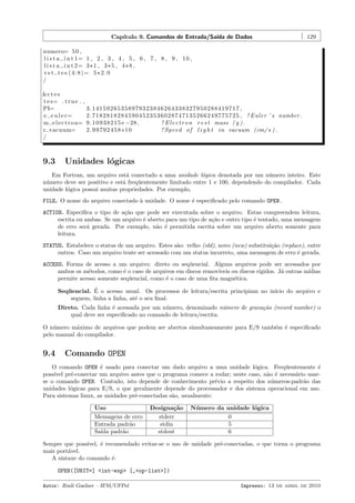 Cap´
ıtulo 9. Comandos de Entrada/Sa´ de Dados
ıda

129

numero= 5 0 ,
l i s t a i n t 1= 1 , 2 , 3 , 4 , 5 , 6 , 7 , 8 , 9 , 1 0 ,
l i s t a i n t 2= 3 * 1 , 3 * 5 , 4 * 8 ,
v e t t e s (4:8)= 5*2.0
/
&c t e s
t e s= . t r u e . ,
PI=
3.14159265358979323846264338327950288419717 ,
e e u l e r=
2 . 7 1 8 2 8 1 8 2 8 4 5 9 0 4 5 2 3 5 3 6 0 2 8 7 4 7 1 3 5 2 6 6 2 4 9 7 7 5 7 2 5 , ! Euler ’ s number .
m e l e c t r o n= 9 . 1 0 9 3 8 2 1 5 e −28 ,
! E l e c t r o n r e s t mass ( g ) .
c vacuum=
2 . 9 9 7 9 2 4 5 8 e10
! Speed o f l i g h t i n vacuum (cm/ s ) .
/

9.3

Unidades l´gicas
o

Em Fortran, um arquivo est´ conectado a uma unidade l´gica denotada por um n´mero inteiro. Este
a
o
u
n´mero deve ser positivo e est´ freq¨entemente limitado entre 1 e 100, dependendo do compilador. Cada
u
a
u
unidade l´gica possui muitas propriedades. Por exemplo,
o
FILE. O nome do arquivo conectado ` unidade. O nome ´ especiﬁcado pelo comando OPEN.
a
e
ACTION. Especiﬁca o tipo de a¸˜o que pode ser executada sobre o arquivo. Estas compreendem leitura,
ca
escrita ou ambas. Se um arquivo ´ aberto para um tipo de a¸˜o e outro tipo ´ tentado, uma mensagem
e
ca
e
de erro ser´ gerada. Por exemplo, n˜o ´ permitida escrita sobre um arquivo aberto somente para
a
a e
leitura.
STATUS. Estabelece o status de um arquivo. Estes s˜o: velho (old), novo (new) substitui¸˜o (replace), entre
a
ca
outros. Caso um arquivo tente ser acessado com um status incorreto, uma mensagem de erro ´ gerada.
e
ACCESS. Forma de acesso a um arquivo: direto ou seq¨encial. Alguns arquivos pode ser acessados por
u
ambos os m´todos, como ´ o caso de arquivos em discos remov´
e
e
ıveis ou discos r´
ıgidos. J´ outras m´
a
ıdias
permite acesso somente seq¨encial, como ´ o caso de uma ﬁta magn´tica.
u
e
e
´
Sequencial. E o acesso usual. Os processos de leitura/escrita principiam no in´
ıcio do arquivo e
¨
seguem, linha a linha, at´ o seu ﬁnal.
e
Direto. Cada linha ´ acessada por um n´mero, denominado n´mero de grava¸˜o (record number) o
e
u
u
ca
qual deve ser especiﬁcado no comando de leitura/escrita.
O n´mero m´ximo de arquivos que podem ser abertos simultaneamente para E/S tamb´m ´ especiﬁcado
u
a
e e
pelo manual do compilador.

9.4

Comando OPEN

O comando OPEN ´ usado para conectar um dado arquivo a uma unidade l´gica. Freq¨entemente ´
e
o
u
e
poss´ pr´-conectar um arquivo antes que o programa comece a rodar; neste caso, n˜o ´ necess´rio usarıvel e
a e
a
se o comando OPEN. Contudo, isto depende de conhecimento pr´vio a respeito dos n´meros-padr˜o das
e
u
a
unidades l´gicas para E/S, o que geralmente depende do processador e dos sistema operacional em uso.
o
Para sistemas linux, as unidades pr´-conectadas s˜o, usualmente:
e
a
Uso
Mensagens de erro
Entrada padr˜o
a
Sa´ padr˜o
ıda
a

Designa¸˜o
ca
stderr
stdin
stdout

N´ mero da unidade l´gica
u
o
0
5
6

Sempre que poss´
ıvel, ´ recomendado evitar-se o uso de unidade pr´-conectadas, o que torna o programa
e
e
mais port´vel.
a
A sintaxe do comando ´:
e
OPEN([UNIT=] <int-exp> [,<op-list>])
Autor: Rudi Gaelzer – IFM/UFPel

Impresso: 13 de abril de 2010

 