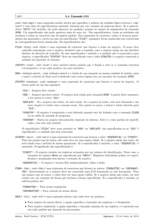 130

9.4. Comando OPEN

onde <int-exp> ´ uma express˜o escalar inteira que especiﬁca o n´mero da unidade l´gica externa e <ope
a
u
o
list> ´ uma lista de especiﬁcadores opcional, formada por um conjunto de palavras-chave. Se a palavrae
chave “UNIT=” for inclu´
ıda, ela pode aparecer em qualquer posi¸˜o no campo de argumentos do comando
ca
OPEN. Um especiﬁcador n˜o pode aparecer mais de uma vez. Nos especiﬁcadores, todas as entidades s˜o
a
a
escalares e todos os caracteres s˜o da esp´cie padr˜o. Em express˜es de caractere, todos os brancos precea
e
a
o
dentes s˜o ignorados e, exceto no caso do especiﬁcador “FILE=”, quaisquer letras mai´sculas s˜o convertidas
a
u
a
a
`s correspondentes letras min´sculas. Os especiﬁcadores s˜o:
u
a
FILE= <fln>, onde <fln> ´ uma express˜o de caractere que fornece o nome do arquivo. O nome deve
e
a
coincidir exatamente com o arquivo, inclusive com o caminho, caso o arquivo esteja em um diret´rio
o
distinto do diret´rio de trabalho. Se este especiﬁcador ´ omitido e a unidade n˜o ´ conectada a uma
o
e
a e
arquivo, o especiﬁcador “STATUS=” deve ser especiﬁcado com o valor SCRATCH e o arquivo conectado `
a
unidade ir´ depender do sistema.
a
IOSTAT= <ios>, onde <ios> ´ uma vari´vel inteira padr˜o que ´ ﬁxada a zero se o comando executou
e
a
a
e
corretamente e a um valor positivo em caso contr´rio.
a
ERR= <r´tulo-erro>, onde <r´tulo-erro> ´ o r´tulo de um comando na mesma unidade de ˆmbito, para
o
o
e o
a
o qual o controle do ﬂuxo ser´ transferido caso ocorra algum erro na execu¸˜o do comando OPEN.
a
ca
STATUS= <status>, onde <status> ´ uma express˜o de caracteres que fornece o status do arquivo. O
e
a
status pode ser um dos seguintes:
’OLD’– Arquivo deve existir.
’NEW’– Arquivo n˜o deve existir. O arquivo ser´ criado pelo comando OPEN. A partir deste momento,
a
a
o seu status se torna ’OLD’.
’REPLACE’– Se o arquivo n˜o existe, ele ser´ criado. Se o arquivo j´ existe, este ser´ eliminado e um
a
a
a
a
novo arquivo ´ criado com o mesmo nome. Em ambos os casos, o status ´ ent˜o alterado para
e
e
a
’OLD’.
’SCRATCH’– O arquivo ´ tempor´rio e ser´ deletado quando este for fechado com o comando CLOSE
e
a
a
ou na sa´ da unidade de programa.
ıda
’UNKNOWN’– Status do arquivo desconhecido; depende do sistema. Este ´ o valor padr˜o do especiﬁe
a
cador, caso este seja omitido.
O especiﬁcador “FILE=” deve estar presente se ’NEW’ ou ’REPLACE’ s˜o especiﬁcados ou se ’OLD’ ´
a
e
especiﬁcado e a unidade n˜o est´ conectada.
a
a
ACCESS= <acc>, onde <acc> ´ uma express˜o de caracteres que fornece o valor ’SEQUENTIAL’ ou ’DIRECT’.
e
a
Para um arquivo que j´ exista, este valor deve ser uma op¸˜o v´lida. Se o arquivo ainda n˜o existe, ele
a
ca a
a
ser´ criado com o m´todo de acesso apropriado. Se o especiﬁcador ´ omitido, o valor ’SEQUENTIAL’ ´
a
e
e
e
assumido. O signiﬁcado das especiﬁca¸˜es ´:
co e
’DIRECT’– O arquivo consiste em registros acessados por um n´mero de identiﬁca¸˜o. Neste caso, o
u
ca
tamanho do registro deve ser especiﬁcado por “RECL=”. Registros individuais podem ser especiﬁcados e atualizados sem alterar o restante do arquivo.
’SEQUENTIAL’– O arquivo ´ escrito/lido seq¨encialmente, linha a linha.
e
u
FORM= <fm>, onde <fm> ´ uma express˜o de caracteres que fornece os valores ’FORMATTED’ ou ’UNFORMATe
a
TED’, determinando se o arquivo deve ser conectado para E/S formatada ou n˜o formatada. Para
a
um arquivo que j´ exista, o valor deve ser uma op¸˜o v´lida. Se o arquivo ainda n˜o existe, ele ser´
a
ca a
a
a
criado com um conjunto de forma que incluem o forma especiﬁcada. Se o especiﬁcador ´ omitido, os
e
valores-padr˜o s˜o:
a a
’FORMATTED’– Para acesso seq¨encial.
u
’UNFORMATTED’– Para conex˜o de acesso direto.
a
RECL= <rl>, onde <rl> ´ uma express˜o inteira cujo valor deve ser positivo.
e
a
ˆ Para arquivo de acesso direto, a op¸˜o especiﬁca o tamanho dos registros e ´ obrigat´rio.
ca
e
o
ˆ Para arquivo seq¨encial, a op¸˜o especiﬁca o tamanho m´ximo de um registro, e ´ opcional com
u
ca
a
e
um valor padr˜o que depende do processador.
a
Autor: Rudi Gaelzer – IFM/UFPel

Impresso: 13 de abril de 2010

 